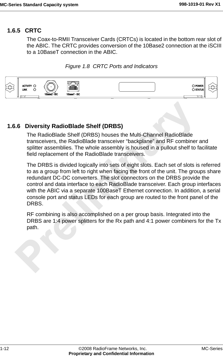 MC-Series Standard Capacity system 998-1019-01 Rev X11-12 ©2008 RadioFrame Networks, Inc. MC-SeriesProprietary and Confidential Information1.6.5 CRTCThe Coax-to-RMII Transceiver Cards (CRTCs) is located in the bottom rear slot of the ABIC. The CRTC provides conversion of the 10Base2 connection at the iSCIII to a 10BaseT connection in the ABIC.Figure 1.8  CRTC Ports and Indicators 1.6.6 Diversity RadioBlade Shelf (DRBS)The RadioBlade Shelf (DRBS) houses the Multi-Channel RadioBlade transceivers, the RadioBlade transceiver “backplane” and RF combiner and splitter assemblies. The whole assembly is housed in a pullout shelf to facilitate field replacement of the RadioBlade transceivers. The DRBS is divided logically into sets of eight slots. Each set of slots is referred to as a group from left to right when facing the front of the unit. The groups share redundant DC-DC converters. The slot connectors on the DRBS provide the control and data interface to each RadioBlade transceiver. Each group interfaces with the ABIC via a separate 100BaseT Ethernet connection. In addition, a serial console port and status LEDs for each group are routed to the front panel of the DRBS. RF combining is also accomplished on a per group basis. Integrated into the DRBS are 1:4 power splitters for the Rx path and 4:1 power combiners for the Tx path.
