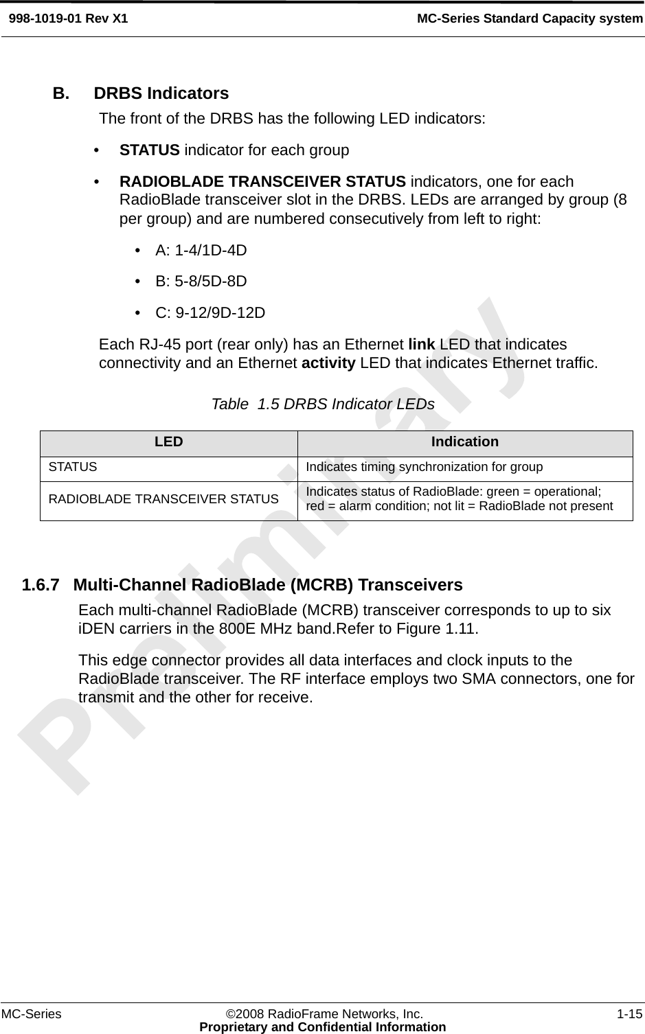 MC-Series ©2008 RadioFrame Networks, Inc. 1-15Proprietary and Confidential InformationMC-Series Standard Capacity system998-1019-01 Rev X1B. DRBS IndicatorsThe front of the DRBS has the following LED indicators:•STATUS indicator for each group•RADIOBLADE TRANSCEIVER STATUS indicators, one for each RadioBlade transceiver slot in the DRBS. LEDs are arranged by group (8 per group) and are numbered consecutively from left to right: • A: 1-4/1D-4D• B: 5-8/5D-8D • C: 9-12/9D-12DEach RJ-45 port (rear only) has an Ethernet link LED that indicates connectivity and an Ethernet activity LED that indicates Ethernet traffic.Table  1.5 DRBS Indicator LEDs 1.6.7 Multi-Channel RadioBlade (MCRB) TransceiversEach multi-channel RadioBlade (MCRB) transceiver corresponds to up to six iDEN carriers in the 800E MHz band.Refer to Figure 1.11.This edge connector provides all data interfaces and clock inputs to the RadioBlade transceiver. The RF interface employs two SMA connectors, one for transmit and the other for receive.LED IndicationSTATUS Indicates timing synchronization for groupRADIOBLADE TRANSCEIVER STATUS Indicates status of RadioBlade: green = operational; red = alarm condition; not lit = RadioBlade not present
