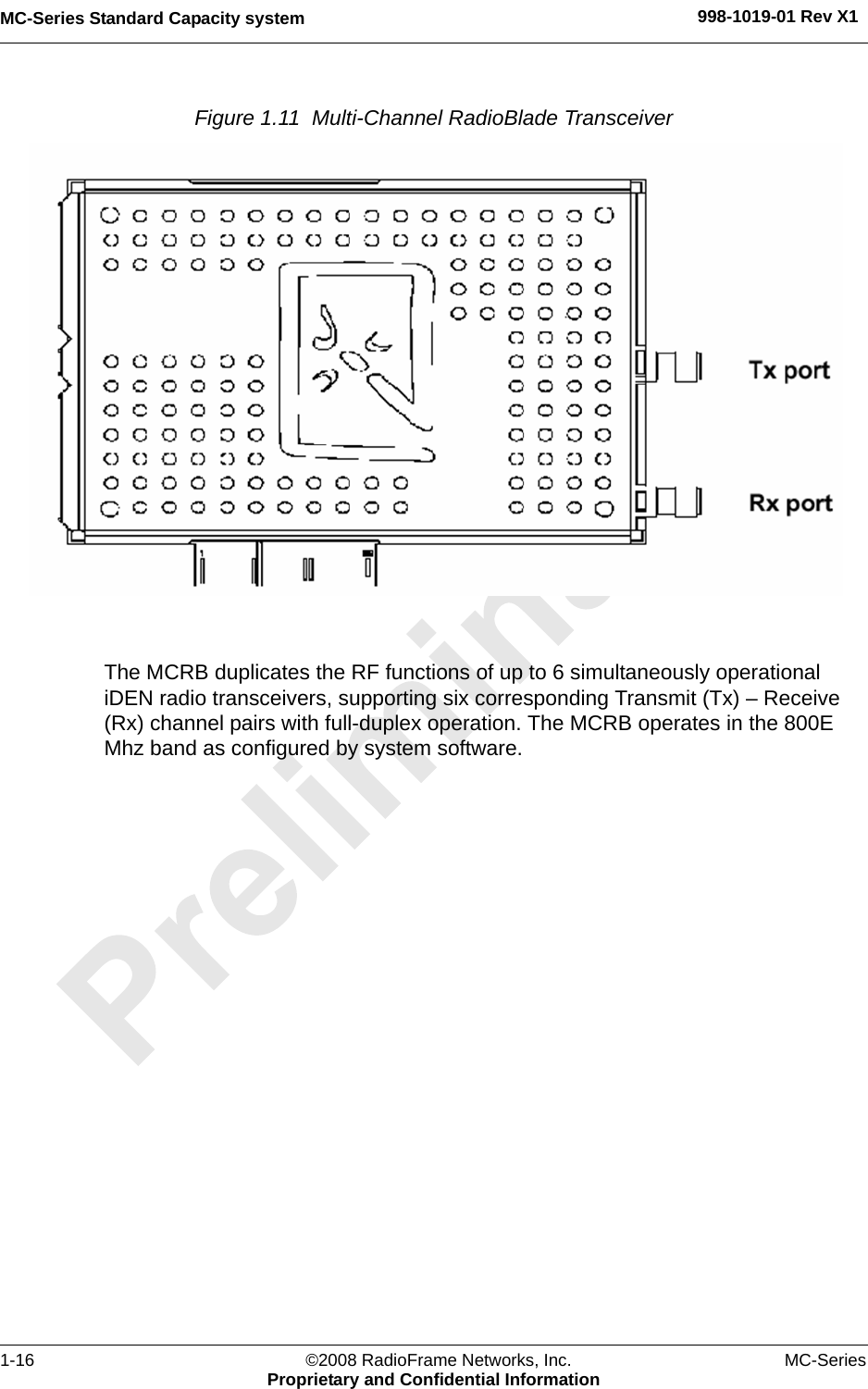 MC-Series Standard Capacity system 998-1019-01 Rev X11-16 ©2008 RadioFrame Networks, Inc. MC-SeriesProprietary and Confidential InformationFigure 1.11  Multi-Channel RadioBlade Transceiver The MCRB duplicates the RF functions of up to 6 simultaneously operational iDEN radio transceivers, supporting six corresponding Transmit (Tx) – Receive (Rx) channel pairs with full-duplex operation. The MCRB operates in the 800E Mhz band as configured by system software.