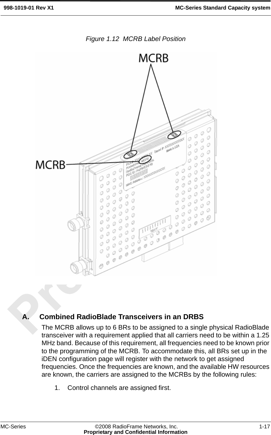 MC-Series ©2008 RadioFrame Networks, Inc. 1-17Proprietary and Confidential InformationMC-Series Standard Capacity system998-1019-01 Rev X1Figure 1.12  MCRB Label Position A. Combined RadioBlade Transceivers in an DRBSThe MCRB allows up to 6 BRs to be assigned to a single physical RadioBlade transceiver with a requirement applied that all carriers need to be within a 1.25 MHz band. Because of this requirement, all frequencies need to be known prior to the programming of the MCRB. To accommodate this, all BRs set up in the iDEN configuration page will register with the network to get assigned frequencies. Once the frequencies are known, and the available HW resources are known, the carriers are assigned to the MCRBs by the following rules:1. Control channels are assigned first.
