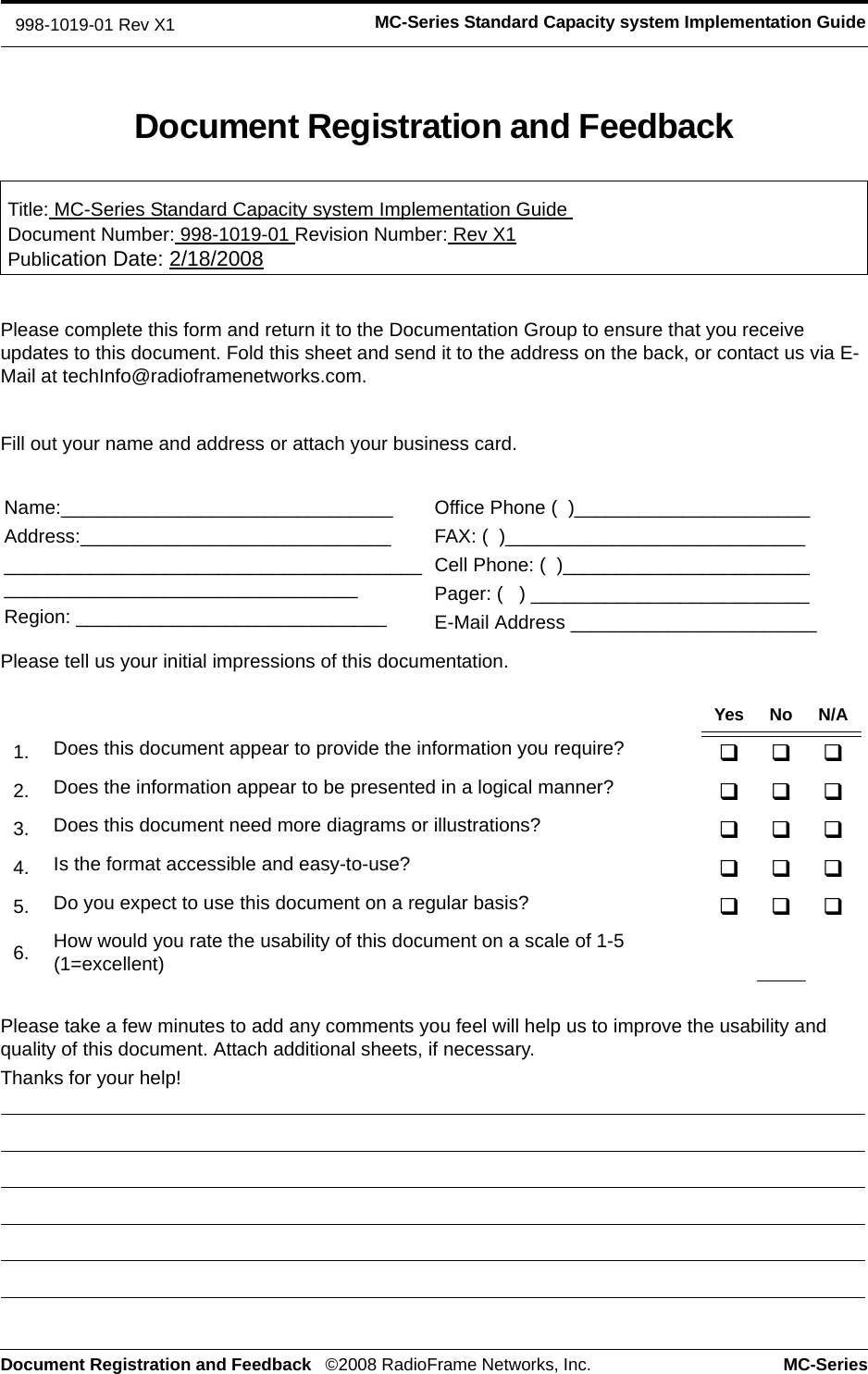 Document Registration and Feedback ©2008 RadioFrame Networks, Inc. MC-SeriesMC-Series Standard Capacity system Implementation Guide998-1019-01 Rev X1Document Registration and FeedbackTitle: MC-Series Standard Capacity system Implementation Guide Document Number: 998-1019-01 Revision Number: Rev X1Publication Date: 2/18/2008Please complete this form and return it to the Documentation Group to ensure that you receive updates to this document. Fold this sheet and send it to the address on the back, or contact us via E-Mail at techInfo@radioframenetworks.com.Fill out your name and address or attach your business card.Please tell us your initial impressions of this documentation. Please take a few minutes to add any comments you feel will help us to improve the usability and quality of this document. Attach additional sheets, if necessary.Thanks for your help! Name:_______________________________Address:_____________________________________________________________________________________________________Region: _____________________________Office Phone (  )______________________FAX: (  )____________________________Cell Phone: (  )_______________________Pager: (   ) __________________________E-Mail Address _______________________Yes No N/A1. Does this document appear to provide the information you require? 2. Does the information appear to be presented in a logical manner? 3. Does this document need more diagrams or illustrations? 4. Is the format accessible and easy-to-use? 5. Do you expect to use this document on a regular basis? 6. How would you rate the usability of this document on a scale of 1-5 (1=excellent)