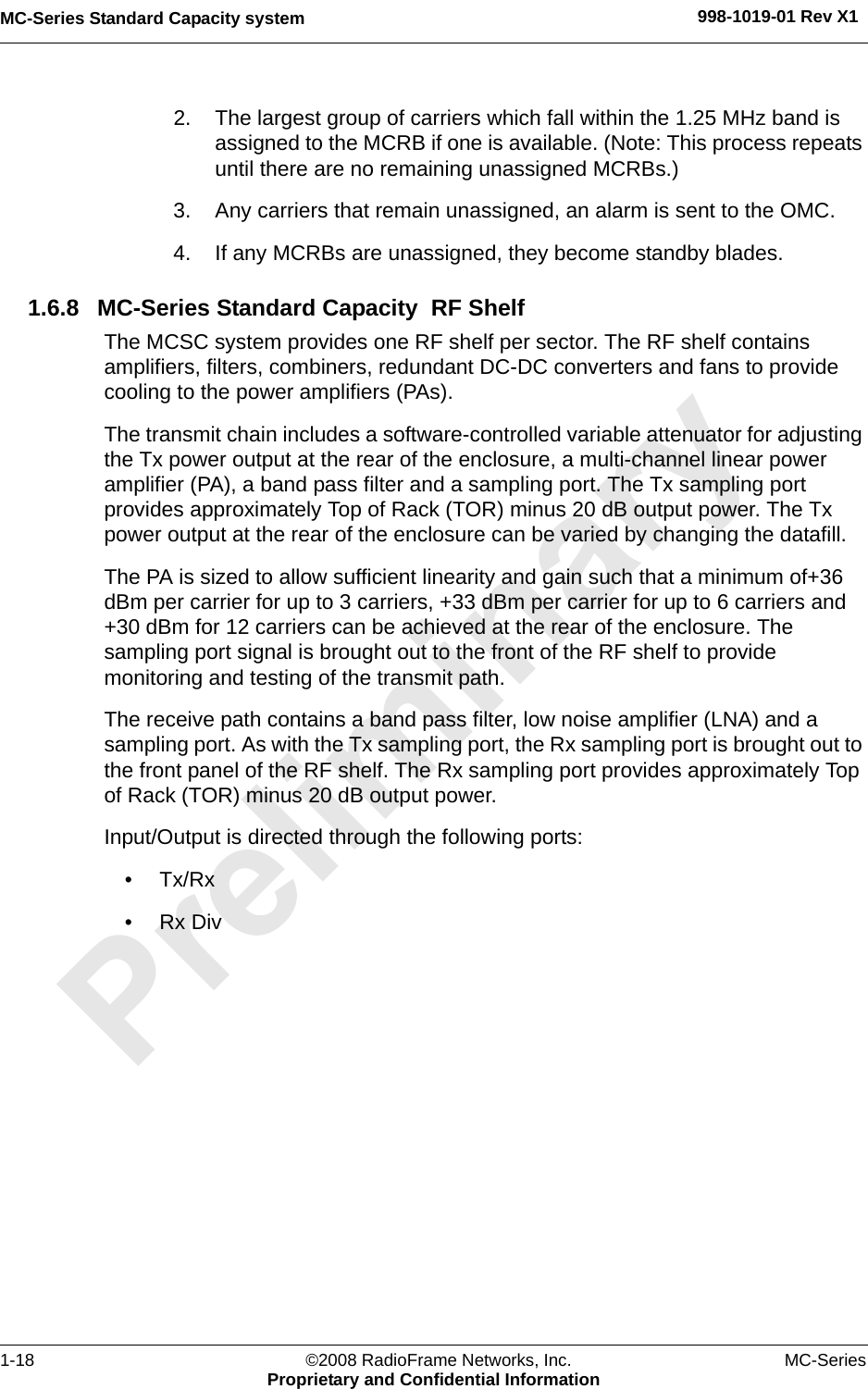 MC-Series Standard Capacity system 998-1019-01 Rev X11-18 ©2008 RadioFrame Networks, Inc. MC-SeriesProprietary and Confidential Information2. The largest group of carriers which fall within the 1.25 MHz band is assigned to the MCRB if one is available. (Note: This process repeats until there are no remaining unassigned MCRBs.)3. Any carriers that remain unassigned, an alarm is sent to the OMC.4. If any MCRBs are unassigned, they become standby blades.1.6.8 MC-Series Standard Capacity  RF ShelfThe MCSC system provides one RF shelf per sector. The RF shelf contains amplifiers, filters, combiners, redundant DC-DC converters and fans to provide cooling to the power amplifiers (PAs).The transmit chain includes a software-controlled variable attenuator for adjusting the Tx power output at the rear of the enclosure, a multi-channel linear power amplifier (PA), a band pass filter and a sampling port. The Tx sampling port provides approximately Top of Rack (TOR) minus 20 dB output power. The Tx power output at the rear of the enclosure can be varied by changing the datafill.The PA is sized to allow sufficient linearity and gain such that a minimum of+36 dBm per carrier for up to 3 carriers, +33 dBm per carrier for up to 6 carriers and +30 dBm for 12 carriers can be achieved at the rear of the enclosure. The sampling port signal is brought out to the front of the RF shelf to provide monitoring and testing of the transmit path.The receive path contains a band pass filter, low noise amplifier (LNA) and a sampling port. As with the Tx sampling port, the Rx sampling port is brought out to the front panel of the RF shelf. The Rx sampling port provides approximately Top of Rack (TOR) minus 20 dB output power.Input/Output is directed through the following ports:•Tx/Rx•Rx Div