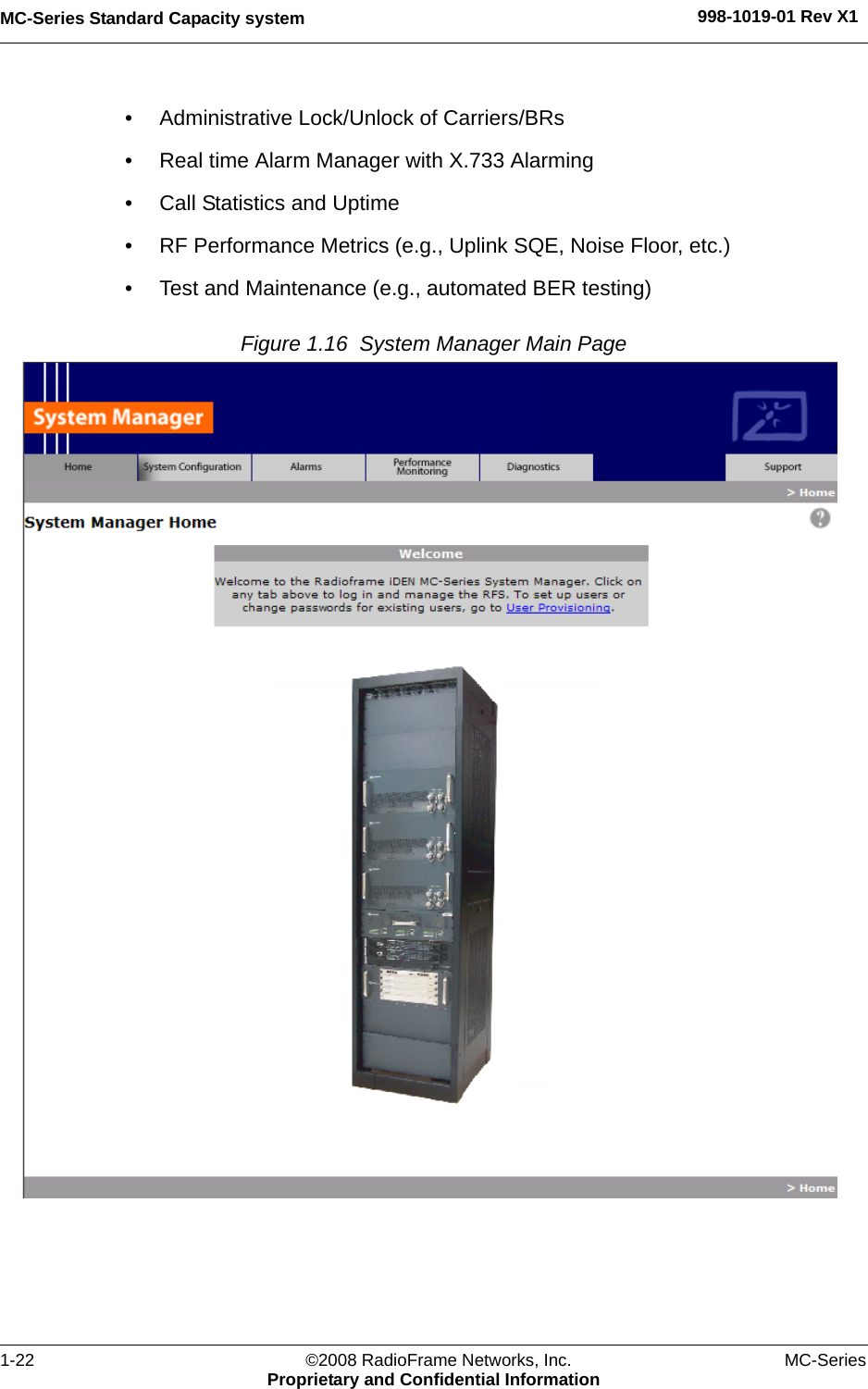 MC-Series Standard Capacity system 998-1019-01 Rev X11-22 ©2008 RadioFrame Networks, Inc. MC-SeriesProprietary and Confidential Information• Administrative Lock/Unlock of Carriers/BRs• Real time Alarm Manager with X.733 Alarming• Call Statistics and Uptime• RF Performance Metrics (e.g., Uplink SQE, Noise Floor, etc.)• Test and Maintenance (e.g., automated BER testing)Figure 1.16  System Manager Main Page 