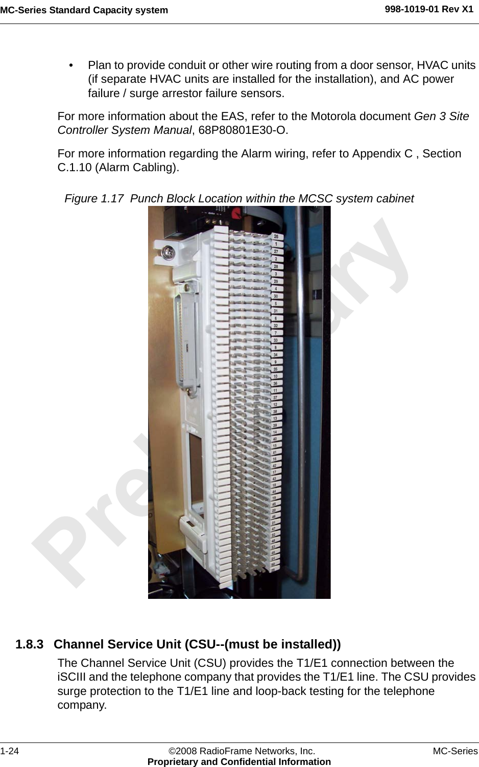 MC-Series Standard Capacity system 998-1019-01 Rev X11-24 ©2008 RadioFrame Networks, Inc. MC-SeriesProprietary and Confidential Information• Plan to provide conduit or other wire routing from a door sensor, HVAC units (if separate HVAC units are installed for the installation), and AC power failure / surge arrestor failure sensors.For more information about the EAS, refer to the Motorola document Gen 3 Site Controller System Manual, 68P80801E30-O. For more information regarding the Alarm wiring, refer to Appendix C , Section C.1.10 (Alarm Cabling).Figure 1.17  Punch Block Location within the MCSC system cabinet 1.8.3 Channel Service Unit (CSU--(must be installed))The Channel Service Unit (CSU) provides the T1/E1 connection between the iSCIII and the telephone company that provides the T1/E1 line. The CSU provides surge protection to the T1/E1 line and loop-back testing for the telephone company.