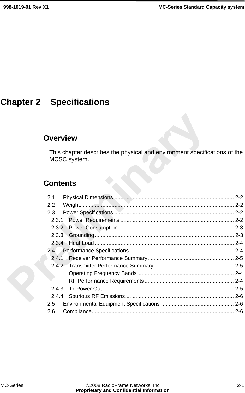 MC-Series ©2008 RadioFrame Networks, Inc. 2-1Proprietary and Confidential InformationMC-Series Standard Capacity system998-1019-01 Rev X1OverviewThis chapter describes the physical and environment specifications of the MCSC system.Contents2.1 Physical Dimensions ............................................................................... 2-2 2.2 Weight...................................................................................................... 2-2 2.3 Power Specifications ............................................................................... 2-2 2.3.1 Power Requirements ........................................................................... 2-2 2.3.2 Power Consumption ............................................................................ 2-3 2.3.3 Grounding............................................................................................ 2-3 2.3.4 Heat Load ............................................................................................ 2-4 2.4 Performance Specifications ..................................................................... 2-4 2.4.1 Receiver Performance Summary......................................................... 2-5 2.4.2 Transmitter Performance Summary..................................................... 2-5 Operating Frequency Bands................................................................ 2-4 RF Performance Requirements........................................................... 2-4 2.4.3 Tx Power Out....................................................................................... 2-5 2.4.4 Spurious RF Emissions........................................................................ 2-6 2.5 Environmental Equipment Specifications ................................................ 2-6 2.6 Compliance.............................................................................................. 2-6 Chapter 2 Specifications