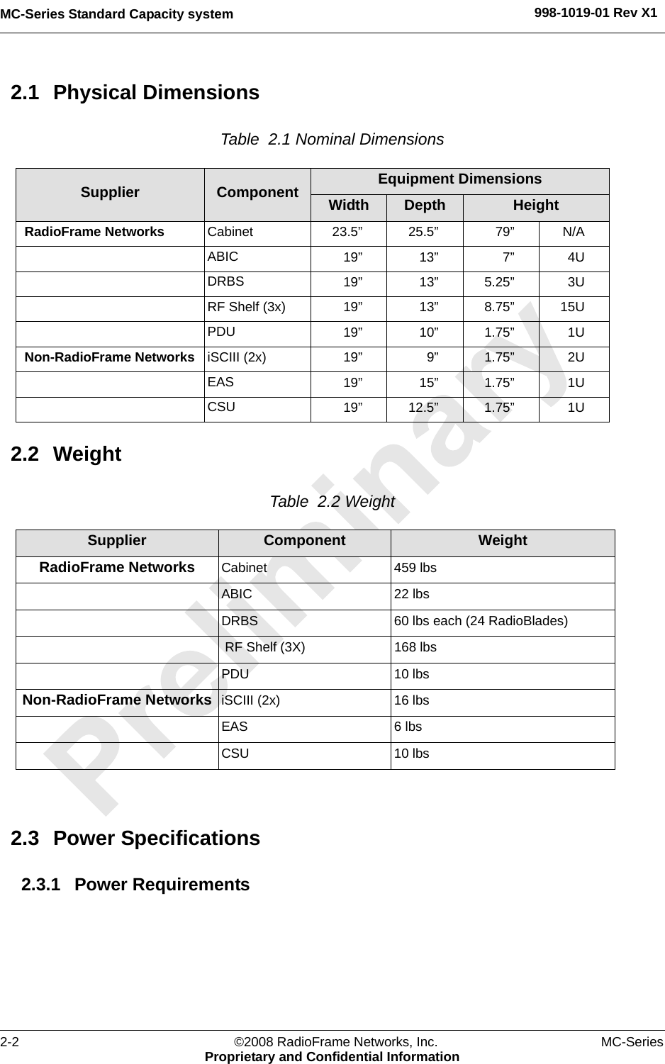 MC-Series Standard Capacity system 998-1019-01 Rev X12-2 ©2008 RadioFrame Networks, Inc. MC-SeriesProprietary and Confidential Information2.1 Physical DimensionsTable  2.1 Nominal Dimensions 2.2 WeightTable  2.2 Weight 2.3 Power Specifications2.3.1 Power RequirementsSupplier Component Equipment DimensionsWidth Depth HeightRadioFrame Networks Cabinet 23.5” 25.5” 79” N/AABIC 19” 13” 7” 4UDRBS 19” 13” 5.25” 3URF Shelf (3x) 19” 13” 8.75” 15UPDU 19” 10” 1.75” 1UNon-RadioFrame Networks iSCIII (2x) 19” 9” 1.75” 2UEAS 19” 15” 1.75” 1UCSU 19” 12.5” 1.75” 1USupplier Component WeightRadioFrame Networks Cabinet 459 lbsABIC 22 lbsDRBS 60 lbs each (24 RadioBlades) RF Shelf (3X) 168 lbsPDU 10 lbsNon-RadioFrame Networks iSCIII (2x) 16 lbsEAS 6 lbsCSU 10 lbs