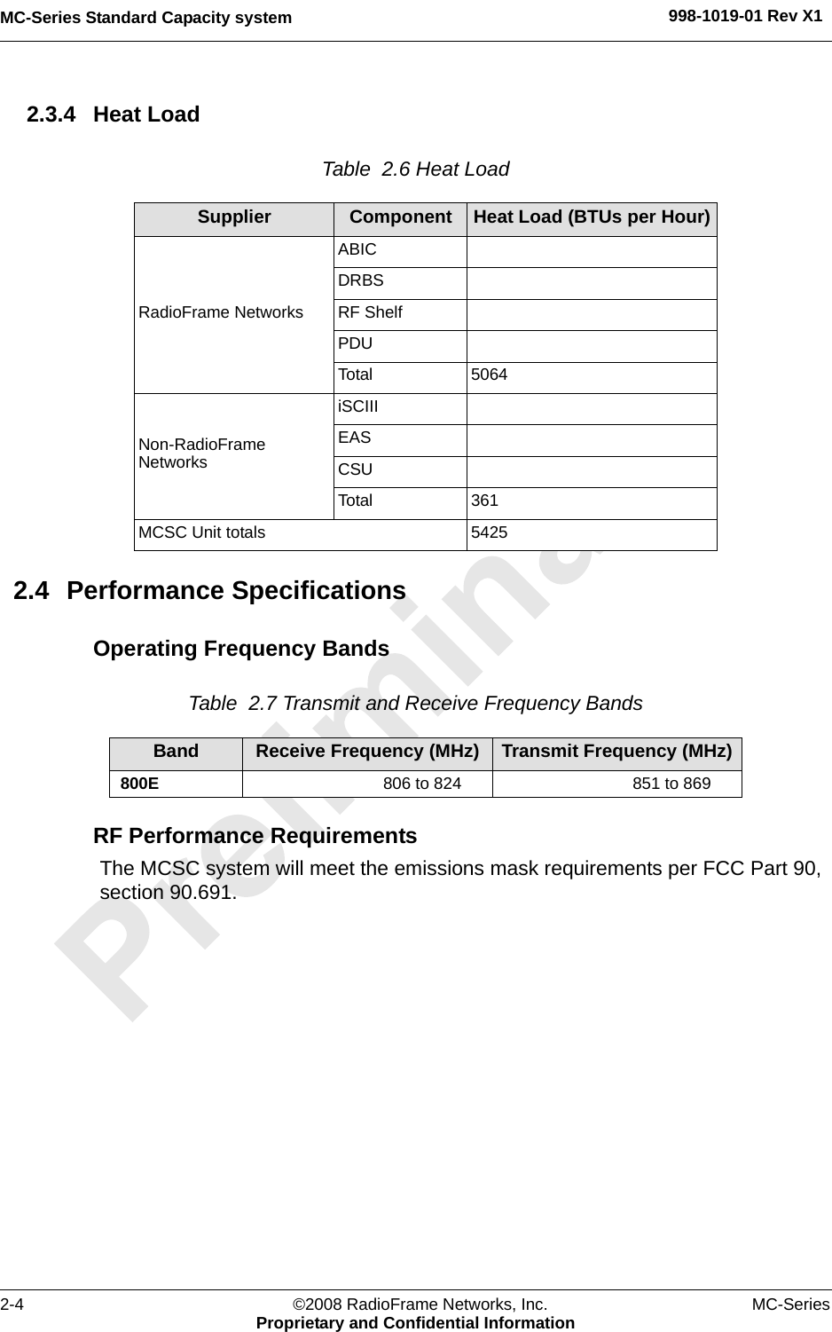 MC-Series Standard Capacity system 998-1019-01 Rev X12-4 ©2008 RadioFrame Networks, Inc. MC-SeriesProprietary and Confidential Information2.3.4 Heat LoadTable  2.6 Heat Load 2.4 Performance SpecificationsOperating Frequency BandsTable  2.7 Transmit and Receive Frequency Bands RF Performance RequirementsThe MCSC system will meet the emissions mask requirements per FCC Part 90, section 90.691.Supplier Component Heat Load (BTUs per Hour)RadioFrame NetworksABICDRBSRF ShelfPDUTotal 5064Non-RadioFrame NetworksiSCIII EASCSUTotal 361MCSC Unit totals 5425Band Receive Frequency (MHz) Transmit Frequency (MHz)800E 806 to 824 851 to 869