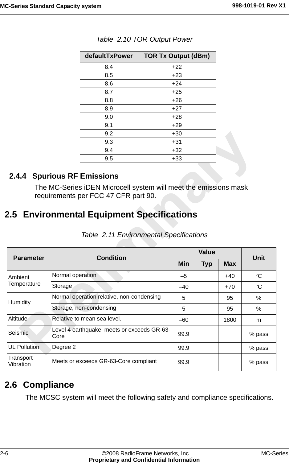 MC-Series Standard Capacity system 998-1019-01 Rev X12-6 ©2008 RadioFrame Networks, Inc. MC-SeriesProprietary and Confidential InformationTable  2.10 TOR Output Power 2.4.4 Spurious RF EmissionsThe MC-Series iDEN Microcell system will meet the emissions mask requirements per FCC 47 CFR part 90.2.5 Environmental Equipment SpecificationsTable  2.11 Environmental Specifications 2.6 ComplianceThe MCSC system will meet the following safety and compliance specifications.defaultTxPower TOR Tx Output (dBm)8.4 +228.5 +238.6 +248.7 +258.8 +268.9 +279.0 +289.1 +299.2 +309.3 +319.4 +329.5 +33Parameter Condition Value UnitMin Typ MaxAmbient TemperatureNormal operation  –5 +40 °CStorage –40 +70 °CHumidity Normal operation relative, non-condensing 595%Storage, non-condensing 595%Altitude Relative to mean sea level.  –60 1800 mSeismic Level 4 earthquake; meets or exceeds GR-63-Core  99.9 % passUL Pollution Degree 2 99.9 % pass Transport Vibration Meets or exceeds GR-63-Core compliant 99.9 % pass 