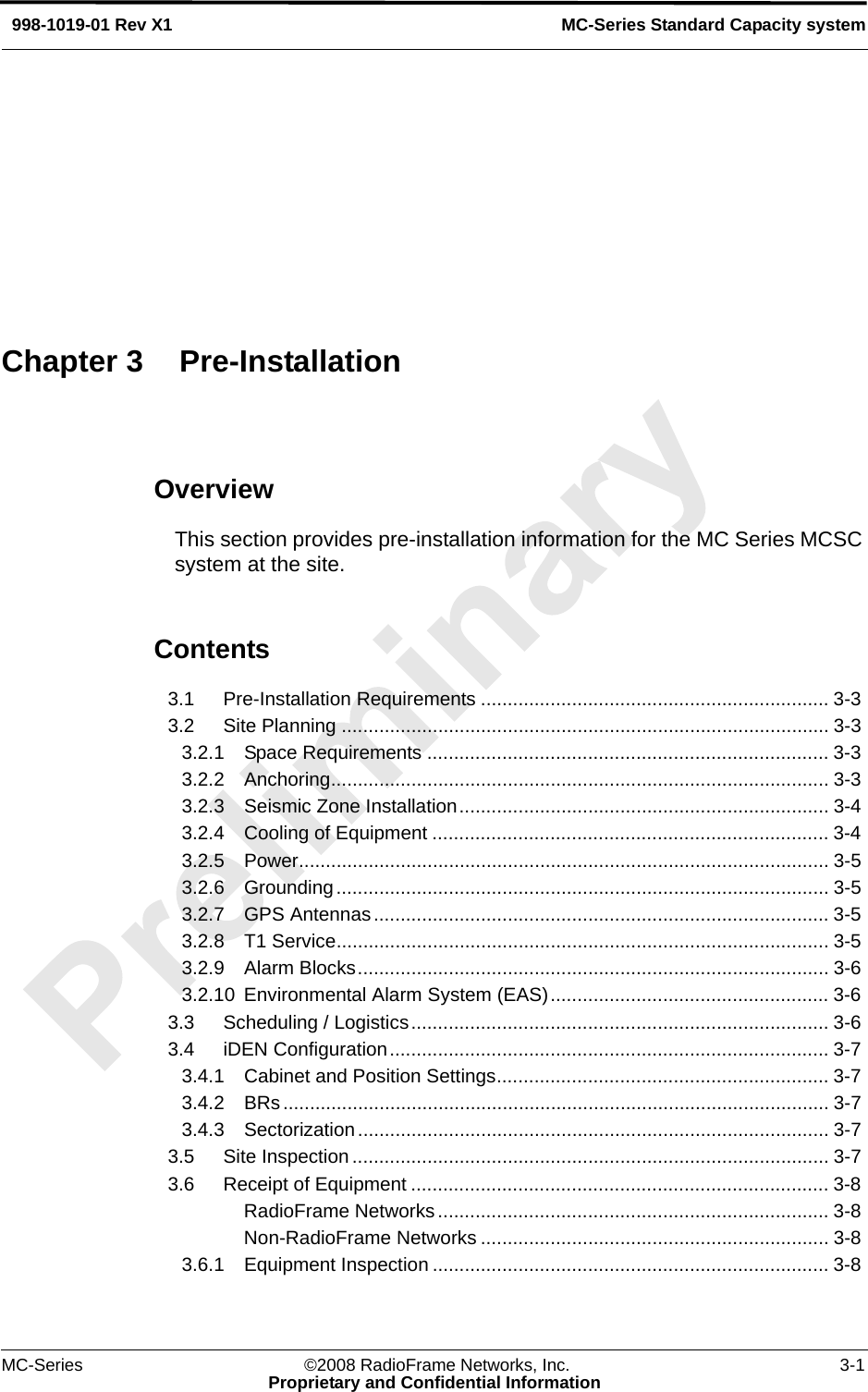 MC-Series ©2008 RadioFrame Networks, Inc. 3-1Proprietary and Confidential InformationMC-Series Standard Capacity system998-1019-01 Rev X1OverviewThis section provides pre-installation information for the MC Series MCSC system at the site.Contents3.1 Pre-Installation Requirements ................................................................. 3-3 3.2 Site Planning ........................................................................................... 3-3 3.2.1 Space Requirements ........................................................................... 3-3 3.2.2 Anchoring............................................................................................. 3-3 3.2.3 Seismic Zone Installation..................................................................... 3-4 3.2.4 Cooling of Equipment .......................................................................... 3-4 3.2.5 Power................................................................................................... 3-5 3.2.6 Grounding............................................................................................ 3-5 3.2.7 GPS Antennas..................................................................................... 3-5 3.2.8 T1 Service............................................................................................ 3-5 3.2.9 Alarm Blocks........................................................................................ 3-6 3.2.10 Environmental Alarm System (EAS).................................................... 3-6 3.3 Scheduling / Logistics.............................................................................. 3-6 3.4 iDEN Configuration.................................................................................. 3-7 3.4.1 Cabinet and Position Settings.............................................................. 3-7 3.4.2 BRs...................................................................................................... 3-7 3.4.3 Sectorization........................................................................................ 3-7 3.5 Site Inspection......................................................................................... 3-7 3.6 Receipt of Equipment .............................................................................. 3-8 RadioFrame Networks......................................................................... 3-8 Non-RadioFrame Networks ................................................................. 3-8 3.6.1 Equipment Inspection .......................................................................... 3-8 Chapter 3 Pre-Installation