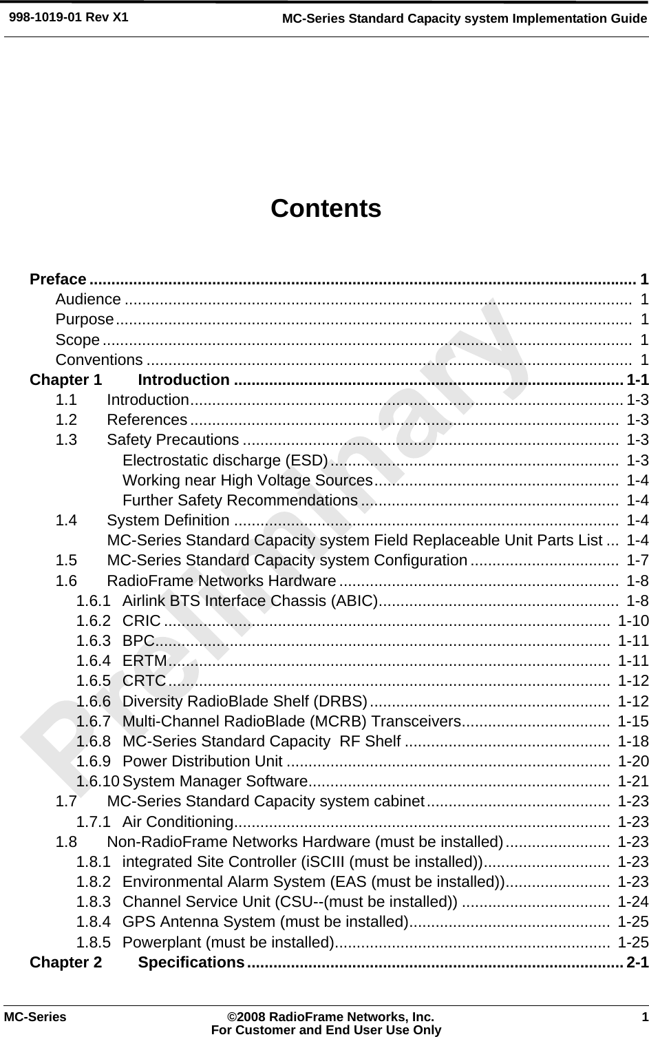 MC-Series ©2008 RadioFrame Networks, Inc. 1For Customer and End User Use OnlyMC-Series Standard Capacity system Implementation Guide998-1019-01 Rev X1ContentsPreface ............................................................................................................................. 1Audience ....................................................................................................................  1Purpose......................................................................................................................  1Scope.........................................................................................................................  1Conventions ...............................................................................................................  1Chapter 1 Introduction ......................................................................................... 1-11.1 Introduction................................................................................................... 1-31.2 References..................................................................................................  1-31.3 Safety Precautions ......................................................................................  1-3Electrostatic discharge (ESD)..................................................................  1-3Working near High Voltage Sources........................................................  1-4Further Safety Recommendations ...........................................................  1-41.4 System Definition ........................................................................................ 1-4MC-Series Standard Capacity system Field Replaceable Unit Parts List ...  1-41.5 MC-Series Standard Capacity system Configuration ..................................  1-71.6 RadioFrame Networks Hardware ................................................................  1-81.6.1 Airlink BTS Interface Chassis (ABIC)....................................................... 1-81.6.2 CRIC ...................................................................................................... 1-101.6.3 BPC........................................................................................................  1-111.6.4 ERTM.....................................................................................................  1-111.6.5 CRTC.....................................................................................................  1-121.6.6 Diversity RadioBlade Shelf (DRBS).......................................................  1-121.6.7 Multi-Channel RadioBlade (MCRB) Transceivers..................................  1-151.6.8 MC-Series Standard Capacity  RF Shelf ...............................................  1-181.6.9 Power Distribution Unit ..........................................................................  1-201.6.10 System Manager Software..................................................................... 1-211.7 MC-Series Standard Capacity system cabinet..........................................  1-231.7.1 Air Conditioning......................................................................................  1-231.8 Non-RadioFrame Networks Hardware (must be installed)........................  1-231.8.1 integrated Site Controller (iSCIII (must be installed)).............................  1-231.8.2 Environmental Alarm System (EAS (must be installed))........................  1-231.8.3 Channel Service Unit (CSU--(must be installed)) ..................................  1-241.8.4 GPS Antenna System (must be installed)..............................................  1-251.8.5 Powerplant (must be installed)...............................................................  1-25Chapter 2 Specifications...................................................................................... 2-1