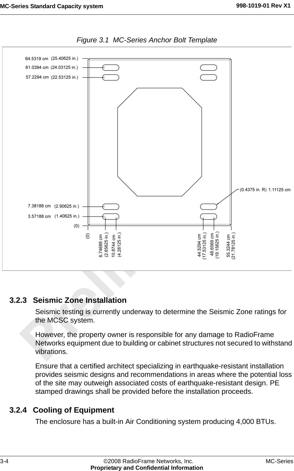 MC-Series Standard Capacity system 998-1019-01 Rev X13-4 ©2008 RadioFrame Networks, Inc. MC-SeriesProprietary and Confidential InformationFigure 3.1  MC-Series Anchor Bolt Template 3.2.3 Seismic Zone InstallationSeismic testing is currently underway to determine the Seismic Zone ratings for the MCSC system.However, the property owner is responsible for any damage to RadioFrame Networks equipment due to building or cabinet structures not secured to withstand vibrations.Ensure that a certified architect specializing in earthquake-resistant installation provides seismic designs and recommendations in areas where the potential loss of the site may outweigh associated costs of earthquake-resistant design. PE stamped drawings shall be provided before the installation proceeds.3.2.4 Cooling of EquipmentThe enclosure has a built-in Air Conditioning system producing 4,000 BTUs.