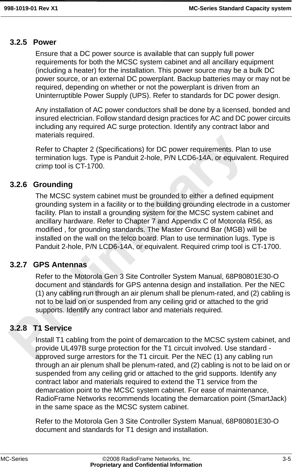 MC-Series ©2008 RadioFrame Networks, Inc. 3-5Proprietary and Confidential InformationMC-Series Standard Capacity system998-1019-01 Rev X13.2.5 PowerEnsure that a DC power source is available that can supply full power requirements for both the MCSC system cabinet and all ancillary equipment (including a heater) for the installation. This power source may be a bulk DC power source, or an external DC powerplant. Backup batteries may or may not be required, depending on whether or not the powerplant is driven from an Uninterruptible Power Supply (UPS). Refer to standards for DC power design.Any installation of AC power conductors shall be done by a licensed, bonded and insured electrician. Follow standard design practices for AC and DC power circuits including any required AC surge protection. Identify any contract labor and materials required.Refer to Chapter 2 (Specifications) for DC power requirements. Plan to use termination lugs. Type is Panduit 2-hole, P/N LCD6-14A, or equivalent. Required crimp tool is CT-1700.3.2.6 GroundingThe MCSC system cabinet must be grounded to either a defined equipment grounding system in a facility or to the building grounding electrode in a customer facility. Plan to install a grounding system for the MCSC system cabinet and ancillary hardware. Refer to Chapter 7 and Appendix C of Motorola R56, as modified , for grounding standards. The Master Ground Bar (MGB) will be installed on the wall on the telco board. Plan to use termination lugs. Type is Panduit 2-hole, P/N LCD6-14A, or equivalent. Required crimp tool is CT-1700.3.2.7 GPS AntennasRefer to the Motorola Gen 3 Site Controller System Manual, 68P80801E30-O document and standards for GPS antenna design and installation. Per the NEC (1) any cabling run through an air plenum shall be plenum-rated, and (2) cabling is not to be laid on or suspended from any ceiling grid or attached to the grid supports. Identify any contract labor and materials required.3.2.8 T1 ServiceInstall T1 cabling from the point of demarcation to the MCSC system cabinet, and provide UL497B surge protection for the T1 circuit involved. Use standard -approved surge arrestors for the T1 circuit. Per the NEC (1) any cabling run through an air plenum shall be plenum-rated, and (2) cabling is not to be laid on or suspended from any ceiling grid or attached to the grid supports. Identify any contract labor and materials required to extend the T1 service from the demarcation point to the MCSC system cabinet. For ease of maintenance, RadioFrame Networks recommends locating the demarcation point (SmartJack) in the same space as the MCSC system cabinet. Refer to the Motorola Gen 3 Site Controller System Manual, 68P80801E30-O document and standards for T1 design and installation.