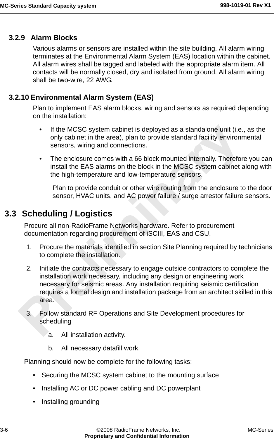 MC-Series Standard Capacity system 998-1019-01 Rev X13-6 ©2008 RadioFrame Networks, Inc. MC-SeriesProprietary and Confidential Information3.2.9 Alarm BlocksVarious alarms or sensors are installed within the site building. All alarm wiring terminates at the Environmental Alarm System (EAS) location within the cabinet. All alarm wires shall be tagged and labeled with the appropriate alarm item. All contacts will be normally closed, dry and isolated from ground. All alarm wiring shall be two-wire, 22 AWG.3.2.10 Environmental Alarm System (EAS)Plan to implement EAS alarm blocks, wiring and sensors as required depending on the installation:• If the MCSC system cabinet is deployed as a standalone unit (i.e., as the only cabinet in the area), plan to provide standard facility environmental sensors, wiring and connections. • The enclosure comes with a 66 block mounted internally. Therefore you can install the EAS alarms on the block in the MCSC system cabinet along with the high-temperature and low-temperature sensors. Plan to provide conduit or other wire routing from the enclosure to the door sensor, HVAC units, and AC power failure / surge arrestor failure sensors.3.3 Scheduling / LogisticsProcure all non-RadioFrame Networks hardware. Refer to procurement documentation regarding procurement of iSCIII, EAS and CSU.1. Procure the materials identified in section Site Planning required by technicians to complete the installation.2. Initiate the contracts necessary to engage outside contractors to complete the installation work necessary, including any design or engineering work necessary for seismic areas. Any installation requiring seismic certification requires a formal design and installation package from an architect skilled in this area.3. Follow standard RF Operations and Site Development procedures for scheduling a. All installation activity.b. All necessary datafill work.Planning should now be complete for the following tasks: • Securing the MCSC system cabinet to the mounting surface• Installing AC or DC power cabling and DC powerplant• Installing grounding