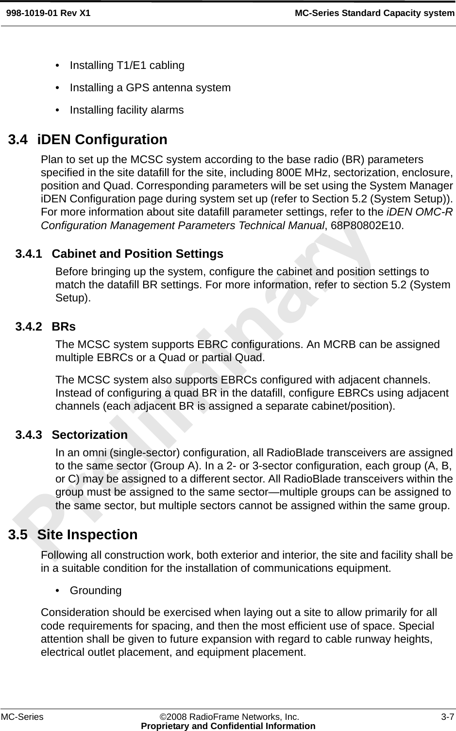 MC-Series ©2008 RadioFrame Networks, Inc. 3-7Proprietary and Confidential InformationMC-Series Standard Capacity system998-1019-01 Rev X1• Installing T1/E1 cabling• Installing a GPS antenna system• Installing facility alarms3.4 iDEN ConfigurationPlan to set up the MCSC system according to the base radio (BR) parameters specified in the site datafill for the site, including 800E MHz, sectorization, enclosure, position and Quad. Corresponding parameters will be set using the System Manager iDEN Configuration page during system set up (refer to Section 5.2 (System Setup)). For more information about site datafill parameter settings, refer to the iDEN OMC-R Configuration Management Parameters Technical Manual, 68P80802E10. 3.4.1 Cabinet and Position SettingsBefore bringing up the system, configure the cabinet and position settings to match the datafill BR settings. For more information, refer to section 5.2 (System Setup). 3.4.2 BRsThe MCSC system supports EBRC configurations. An MCRB can be assigned multiple EBRCs or a Quad or partial Quad. The MCSC system also supports EBRCs configured with adjacent channels. Instead of configuring a quad BR in the datafill, configure EBRCs using adjacent channels (each adjacent BR is assigned a separate cabinet/position).3.4.3 SectorizationIn an omni (single-sector) configuration, all RadioBlade transceivers are assigned to the same sector (Group A). In a 2- or 3-sector configuration, each group (A, B, or C) may be assigned to a different sector. All RadioBlade transceivers within the group must be assigned to the same sector—multiple groups can be assigned to the same sector, but multiple sectors cannot be assigned within the same group. 3.5 Site InspectionFollowing all construction work, both exterior and interior, the site and facility shall be in a suitable condition for the installation of communications equipment. • GroundingConsideration should be exercised when laying out a site to allow primarily for all code requirements for spacing, and then the most efficient use of space. Special attention shall be given to future expansion with regard to cable runway heights, electrical outlet placement, and equipment placement.