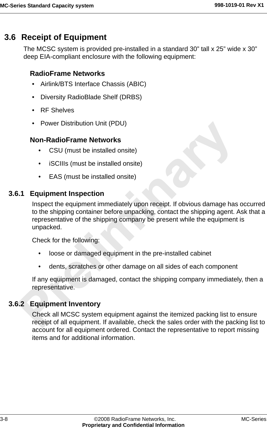 MC-Series Standard Capacity system 998-1019-01 Rev X13-8 ©2008 RadioFrame Networks, Inc. MC-SeriesProprietary and Confidential Information3.6 Receipt of EquipmentThe MCSC system is provided pre-installed in a standard 30” tall x 25” wide x 30” deep EIA-compliant enclosure with the following equipment:RadioFrame Networks• Airlink/BTS Interface Chassis (ABIC)• Diversity RadioBlade Shelf (DRBS)• RF Shelves• Power Distribution Unit (PDU)Non-RadioFrame Networks• CSU (must be installed onsite)• iSCIIIs (must be installed onsite)• EAS (must be installed onsite)3.6.1 Equipment InspectionInspect the equipment immediately upon receipt. If obvious damage has occurred to the shipping container before unpacking, contact the shipping agent. Ask that a representative of the shipping company be present while the equipment is unpacked. Check for the following:• loose or damaged equipment in the pre-installed cabinet• dents, scratches or other damage on all sides of each componentIf any equipment is damaged, contact the shipping company immediately, then a representative.3.6.2 Equipment InventoryCheck all MCSC system equipment against the itemized packing list to ensure receipt of all equipment. If available, check the sales order with the packing list to account for all equipment ordered. Contact the representative to report missing items and for additional information.
