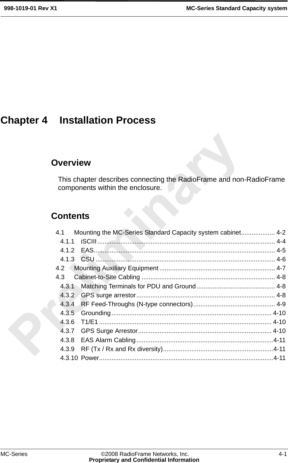 MC-Series ©2008 RadioFrame Networks, Inc. 4-1Proprietary and Confidential InformationMC-Series Standard Capacity system998-1019-01 Rev X1OverviewThis chapter describes connecting the RadioFrame and non-RadioFrame components within the enclosure.Contents4.1 Mounting the MC-Series Standard Capacity system cabinet................... 4-2 4.1.1 iSCIII.................................................................................................... 4-4 4.1.2 EAS...................................................................................................... 4-5 4.1.3 CSU ..................................................................................................... 4-6 4.2 Mounting Auxiliary Equipment ................................................................. 4-7 4.3 Cabinet-to-Site Cabling ........................................................................... 4-8 4.3.1 Matching Terminals for PDU and Ground............................................ 4-8 4.3.2 GPS surge arrestor.............................................................................. 4-8 4.3.4 RF Feed-Throughs (N-type connectors).............................................. 4-9 4.3.5 Grounding.......................................................................................... 4-10 4.3.6 T1/E1 ................................................................................................. 4-10 4.3.7 GPS Surge Arrestor........................................................................... 4-10 4.3.8 EAS Alarm Cabling.............................................................................4-11 4.3.9 RF (Tx / Rx and Rx diversity)..............................................................4-11 4.3.10 Power..................................................................................................4-11 Chapter 4 Installation Process
