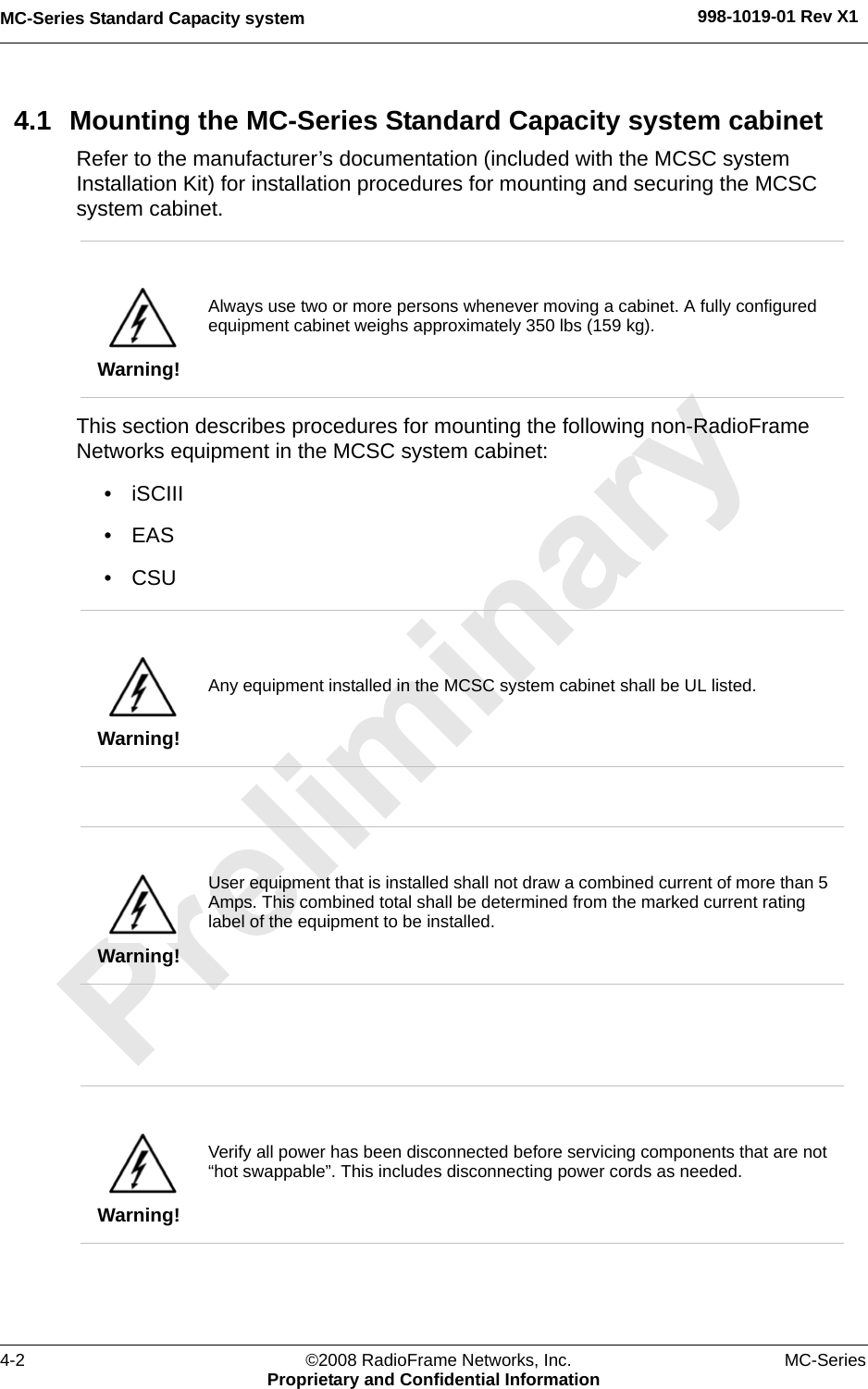 MC-Series Standard Capacity system 998-1019-01 Rev X14-2 ©2008 RadioFrame Networks, Inc. MC-SeriesProprietary and Confidential Information4.1 Mounting the MC-Series Standard Capacity system cabinetRefer to the manufacturer’s documentation (included with the MCSC system Installation Kit) for installation procedures for mounting and securing the MCSC system cabinet. This section describes procedures for mounting the following non-RadioFrame Networks equipment in the MCSC system cabinet:• iSCIII • EAS•CSU Warning!Always use two or more persons whenever moving a cabinet. A fully configured equipment cabinet weighs approximately 350 lbs (159 kg).Warning!Any equipment installed in the MCSC system cabinet shall be UL listed.Warning!User equipment that is installed shall not draw a combined current of more than 5 Amps. This combined total shall be determined from the marked current rating label of the equipment to be installed. Warning!Verify all power has been disconnected before servicing components that are not “hot swappable”. This includes disconnecting power cords as needed.