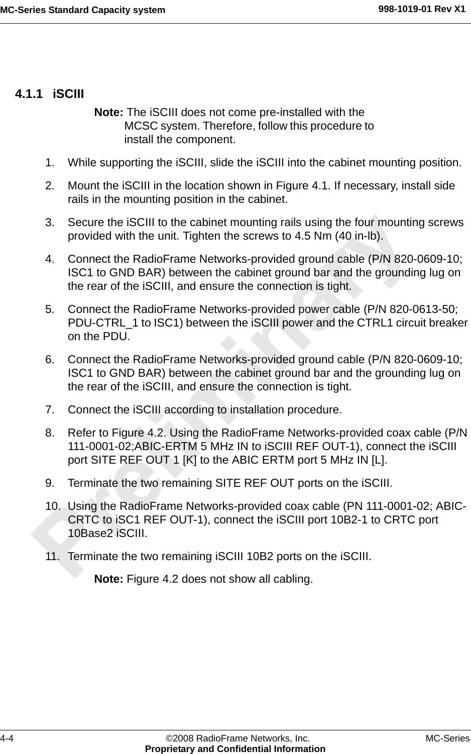 MC-Series Standard Capacity system 998-1019-01 Rev X14-4 ©2008 RadioFrame Networks, Inc. MC-SeriesProprietary and Confidential Information4.1.1 iSCIII Note: The iSCIII does not come pre-installed with the MCSC system. Therefore, follow this procedure to install the component.1. While supporting the iSCIII, slide the iSCIII into the cabinet mounting position.2. Mount the iSCIII in the location shown in Figure 4.1. If necessary, install side rails in the mounting position in the cabinet.3. Secure the iSCIII to the cabinet mounting rails using the four mounting screws provided with the unit. Tighten the screws to 4.5 Nm (40 in-lb).4. Connect the RadioFrame Networks-provided ground cable (P/N 820-0609-10; ISC1 to GND BAR) between the cabinet ground bar and the grounding lug on the rear of the iSCIII, and ensure the connection is tight. 5. Connect the RadioFrame Networks-provided power cable (P/N 820-0613-50; PDU-CTRL_1 to ISC1) between the iSCIII power and the CTRL1 circuit breaker on the PDU. 6. Connect the RadioFrame Networks-provided ground cable (P/N 820-0609-10; ISC1 to GND BAR) between the cabinet ground bar and the grounding lug on the rear of the iSCIII, and ensure the connection is tight. 7. Connect the iSCIII according to installation procedure.8. Refer to Figure 4.2. Using the RadioFrame Networks-provided coax cable (P/N 111-0001-02;ABIC-ERTM 5 MHz IN to iSCIII REF OUT-1), connect the iSCIII port SITE REF OUT 1 [K] to the ABIC ERTM port 5 MHz IN [L]. 9. Terminate the two remaining SITE REF OUT ports on the iSCIII.10. Using the RadioFrame Networks-provided coax cable (PN 111-0001-02; ABIC-CRTC to iSC1 REF OUT-1), connect the iSCIII port 10B2-1 to CRTC port 10Base2 iSCIII.11. Terminate the two remaining iSCIII 10B2 ports on the iSCIII.Note: Figure 4.2 does not show all cabling. 