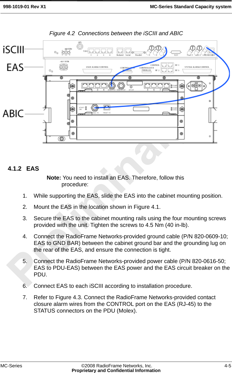 MC-Series ©2008 RadioFrame Networks, Inc. 4-5Proprietary and Confidential InformationMC-Series Standard Capacity system998-1019-01 Rev X1Figure 4.2  Connections between the iSCIII and ABIC 4.1.2 EASNote: You need to install an EAS. Therefore, follow this procedure: 1. While supporting the EAS, slide the EAS into the cabinet mounting position.2. Mount the EAS in the location shown in Figure 4.1.3. Secure the EAS to the cabinet mounting rails using the four mounting screws provided with the unit. Tighten the screws to 4.5 Nm (40 in-lb).4. Connect the RadioFrame Networks-provided ground cable (P/N 820-0609-10; EAS to GND BAR) between the cabinet ground bar and the grounding lug on the rear of the EAS, and ensure the connection is tight.5. Connect the RadioFrame Networks-provided power cable (P/N 820-0616-50; EAS to PDU-EAS) between the EAS power and the EAS circuit breaker on the PDU. 6. Connect EAS to each iSCIII according to installation procedure.7. Refer to Figure 4.3. Connect the RadioFrame Networks-provided contact closure alarm wires from the CONTROL port on the EAS (RJ-45) to the STATUS connectors on the PDU (Molex).