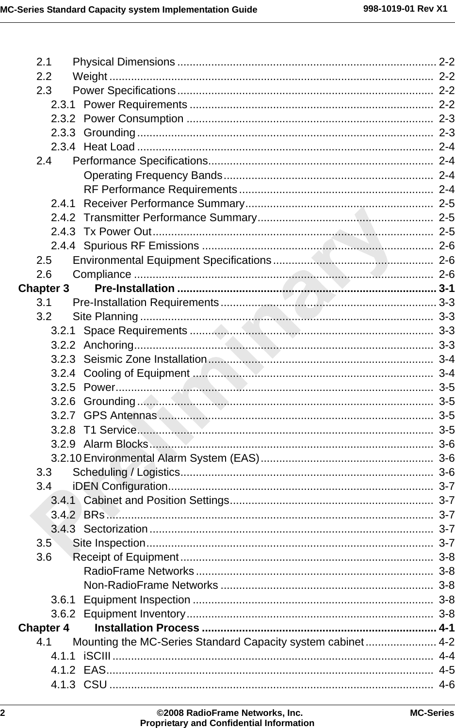 2 ©2008 RadioFrame Networks, Inc. MC-SeriesProprietary and Confidential InformationMC-Series Standard Capacity system Implementation Guide 998-1019-01 Rev X12.1 Physical Dimensions .................................................................................... 2-22.2 Weight .........................................................................................................  2-22.3 Power Specifications...................................................................................  2-22.3.1 Power Requirements ...............................................................................  2-22.3.2 Power Consumption ................................................................................  2-32.3.3 Grounding................................................................................................  2-32.3.4 Heat Load ................................................................................................  2-42.4 Performance Specifications.........................................................................  2-4Operating Frequency Bands....................................................................  2-4RF Performance Requirements...............................................................  2-42.4.1 Receiver Performance Summary.............................................................  2-52.4.2 Transmitter Performance Summary.........................................................  2-52.4.3 Tx Power Out...........................................................................................  2-52.4.4 Spurious RF Emissions ...........................................................................  2-62.5 Environmental Equipment Specifications....................................................  2-62.6 Compliance .................................................................................................  2-6Chapter 3 Pre-Installation .................................................................................... 3-13.1 Pre-Installation Requirements...................................................................... 3-33.2 Site Planning ...............................................................................................  3-33.2.1 Space Requirements ...............................................................................  3-33.2.2 Anchoring.................................................................................................  3-33.2.3 Seismic Zone Installation.........................................................................  3-43.2.4 Cooling of Equipment ..............................................................................  3-43.2.5 Power.......................................................................................................  3-53.2.6 Grounding................................................................................................  3-53.2.7 GPS Antennas.........................................................................................  3-53.2.8 T1 Service................................................................................................  3-53.2.9 Alarm Blocks............................................................................................  3-63.2.10 Environmental Alarm System (EAS)........................................................  3-63.3 Scheduling / Logistics..................................................................................  3-63.4 iDEN Configuration......................................................................................  3-73.4.1 Cabinet and Position Settings..................................................................  3-73.4.2 BRs..........................................................................................................  3-73.4.3 Sectorization............................................................................................  3-73.5 Site Inspection.............................................................................................  3-73.6 Receipt of Equipment..................................................................................  3-8RadioFrame Networks.............................................................................  3-8Non-RadioFrame Networks .....................................................................  3-83.6.1 Equipment Inspection ..............................................................................  3-83.6.2 Equipment Inventory................................................................................  3-8Chapter 4 Installation Process ............................................................................ 4-14.1 Mounting the MC-Series Standard Capacity system cabinet....................... 4-24.1.1 iSCIII........................................................................................................  4-44.1.2 EAS..........................................................................................................  4-54.1.3 CSU .........................................................................................................  4-6