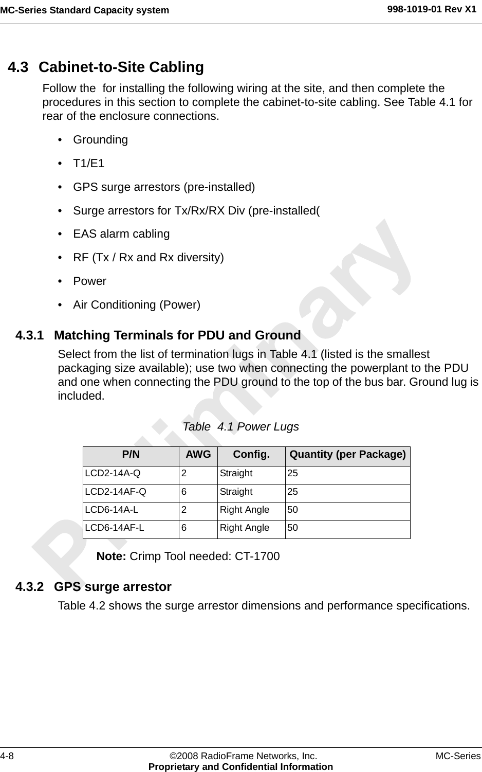 MC-Series Standard Capacity system 998-1019-01 Rev X14-8 ©2008 RadioFrame Networks, Inc. MC-SeriesProprietary and Confidential Information4.3 Cabinet-to-Site CablingFollow the  for installing the following wiring at the site, and then complete the procedures in this section to complete the cabinet-to-site cabling. See Table 4.1 for rear of the enclosure connections.• Grounding• T1/E1• GPS surge arrestors (pre-installed)• Surge arrestors for Tx/Rx/RX Div (pre-installed(• EAS alarm cabling• RF (Tx / Rx and Rx diversity)• Power• Air Conditioning (Power)4.3.1 Matching Terminals for PDU and GroundSelect from the list of termination lugs in Table 4.1 (listed is the smallest packaging size available); use two when connecting the powerplant to the PDU and one when connecting the PDU ground to the top of the bus bar. Ground lug is included.Table  4.1 Power Lugs Note: Crimp Tool needed: CT-17004.3.2 GPS surge arrestorTable 4.2 shows the surge arrestor dimensions and performance specifications.P/N AWG Config. Quantity (per Package)LCD2-14A-Q 2  Straight 25LCD2-14AF-Q 6  Straight 25LCD6-14A-L 2  Right Angle 50LCD6-14AF-L 6  Right Angle 50