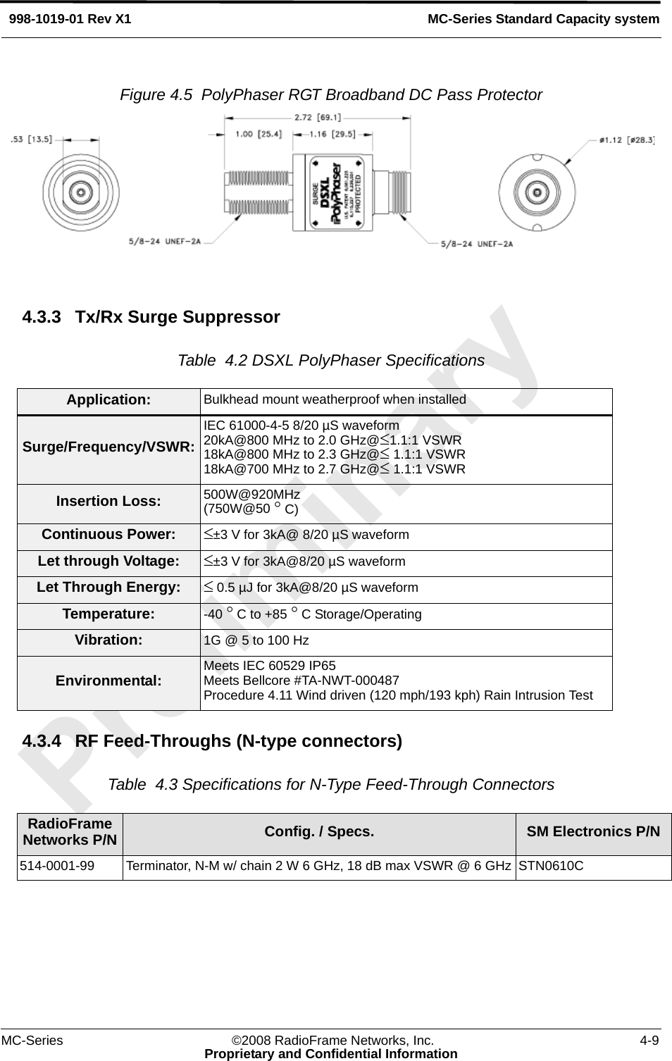 MC-Series ©2008 RadioFrame Networks, Inc. 4-9Proprietary and Confidential InformationMC-Series Standard Capacity system998-1019-01 Rev X1Figure 4.5  PolyPhaser RGT Broadband DC Pass Protector 4.3.3 Tx/Rx Surge SuppressorTable  4.2 DSXL PolyPhaser Specifications4.3.4 RF Feed-Throughs (N-type connectors)Table  4.3 Specifications for N-Type Feed-Through Connectors Application: Bulkhead mount weatherproof when installedSurge/Frequency/VSWR:IEC 61000-4-5 8/20 µS waveform20kA@800 MHz to 2.0 GHz@≤1.1:1 VSWR18kA@800 MHz to 2.3 GHz@≤ 1.1:1 VSWR18kA@700 MHz to 2.7 GHz@≤ 1.1:1 VSWRInsertion Loss: 500W@920MHz(750W@50 ° C)Continuous Power: ≤±3 V for 3kA@ 8/20 µS waveformLet through Voltage: ≤±3 V for 3kA@8/20 µS waveformLet Through Energy: ≤ 0.5 µJ for 3kA@8/20 µS waveformTemperature: -40 ° C to +85 ° C Storage/OperatingVibration: 1G @ 5 to 100 HzEnvironmental: Meets IEC 60529 IP65Meets Bellcore #TA-NWT-000487Procedure 4.11 Wind driven (120 mph/193 kph) Rain Intrusion TestRadioFrame Networks P/N Config. / Specs. SM Electronics P/N514-0001-99 Terminator, N-M w/ chain 2 W 6 GHz, 18 dB max VSWR @ 6 GHz STN0610C