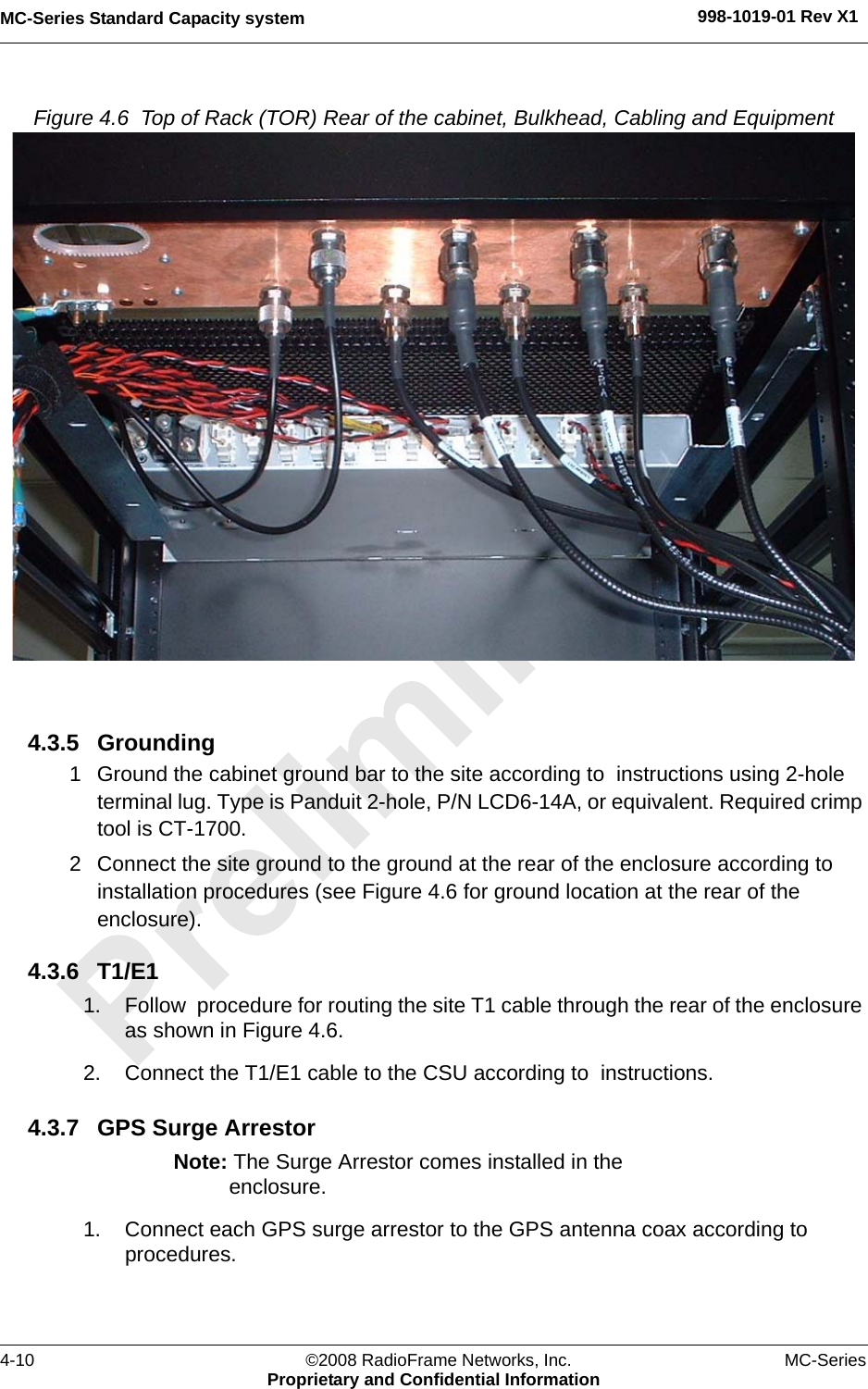 MC-Series Standard Capacity system 998-1019-01 Rev X14-10 ©2008 RadioFrame Networks, Inc. MC-SeriesProprietary and Confidential InformationFigure 4.6  Top of Rack (TOR) Rear of the cabinet, Bulkhead, Cabling and Equipment 4.3.5 Grounding1 Ground the cabinet ground bar to the site according to  instructions using 2-hole terminal lug. Type is Panduit 2-hole, P/N LCD6-14A, or equivalent. Required crimp tool is CT-1700.2 Connect the site ground to the ground at the rear of the enclosure according to installation procedures (see Figure 4.6 for ground location at the rear of the enclosure).4.3.6 T1/E11. Follow  procedure for routing the site T1 cable through the rear of the enclosure as shown in Figure 4.6.2. Connect the T1/E1 cable to the CSU according to  instructions.4.3.7 GPS Surge ArrestorNote: The Surge Arrestor comes installed in the enclosure.1. Connect each GPS surge arrestor to the GPS antenna coax according to  procedures.