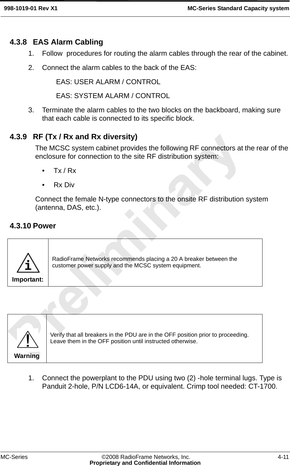 MC-Series ©2008 RadioFrame Networks, Inc. 4-11Proprietary and Confidential InformationMC-Series Standard Capacity system998-1019-01 Rev X14.3.8 EAS Alarm Cabling1. Follow  procedures for routing the alarm cables through the rear of the cabinet.2. Connect the alarm cables to the back of the EAS:EAS: USER ALARM / CONTROLEAS: SYSTEM ALARM / CONTROL3. Terminate the alarm cables to the two blocks on the backboard, making sure that each cable is connected to its specific block.4.3.9 RF (Tx / Rx and Rx diversity)The MCSC system cabinet provides the following RF connectors at the rear of the enclosure for connection to the site RF distribution system:•Tx / Rx•Rx DivConnect the female N-type connectors to the onsite RF distribution system (antenna, DAS, etc.).4.3.10 Power1. Connect the powerplant to the PDU using two (2) -hole terminal lugs. Type is Panduit 2-hole, P/N LCD6-14A, or equivalent. Crimp tool needed: CT-1700.Important:RadioFrame Networks recommends placing a 20 A breaker between the customer power supply and the MCSC system equipment.WarningVerify that all breakers in the PDU are in the OFF position prior to proceeding. Leave them in the OFF position until instructed otherwise.
