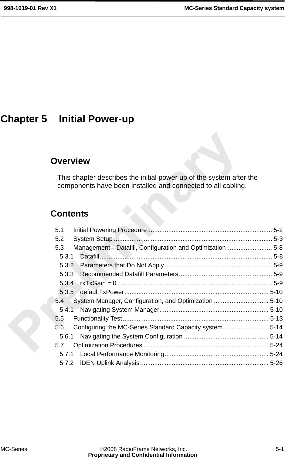 MC-Series ©2008 RadioFrame Networks, Inc. 5-1Proprietary and Confidential InformationMC-Series Standard Capacity system998-1019-01 Rev X1OverviewThis chapter describes the initial power up of the system after the components have been installed and connected to all cabling.Contents5.1 Initial Powering Procedure....................................................................... 5-2 5.2 System Setup .......................................................................................... 5-3 5.3 Management—Datafill, Configuration and Optimization.......................... 5-8 5.3.1 Datafill.................................................................................................. 5-8 5.3.2 Parameters that Do Not Apply ............................................................. 5-9 5.3.3 Recommended Datafill Parameters..................................................... 5-9 5.3.4 rxTxGain = 0 ........................................................................................ 5-9 5.3.5 defaultTxPower.................................................................................. 5-10 5.4 System Manager, Configuration, and Optimization ............................... 5-10 5.4.1 Navigating System Manager.............................................................. 5-10 5.5 Functionality Test................................................................................... 5-13 5.6 Configuring the MC-Series Standard Capacity system.......................... 5-14 5.6.1 Navigating the System Configuration ................................................ 5-14 5.7 Optimization Procedures ....................................................................... 5-24 5.7.1 Local Performance Monitoring........................................................... 5-24 5.7.2 iDEN Uplink Analysis ......................................................................... 5-26 Chapter 5 Initial Power-up