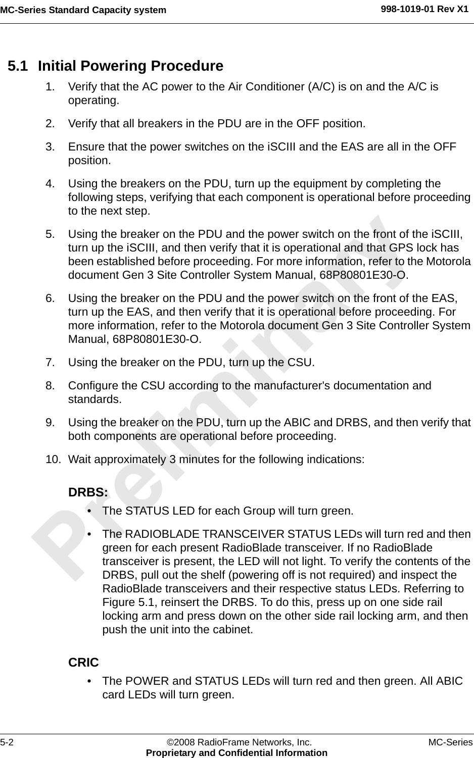 MC-Series Standard Capacity system 998-1019-01 Rev X15-2 ©2008 RadioFrame Networks, Inc. MC-SeriesProprietary and Confidential Information5.1 Initial Powering Procedure1. Verify that the AC power to the Air Conditioner (A/C) is on and the A/C is operating.2. Verify that all breakers in the PDU are in the OFF position.3. Ensure that the power switches on the iSCIII and the EAS are all in the OFF position.4. Using the breakers on the PDU, turn up the equipment by completing the following steps, verifying that each component is operational before proceeding to the next step.5. Using the breaker on the PDU and the power switch on the front of the iSCIII, turn up the iSCIII, and then verify that it is operational and that GPS lock has been established before proceeding. For more information, refer to the Motorola document Gen 3 Site Controller System Manual, 68P80801E30-O.6. Using the breaker on the PDU and the power switch on the front of the EAS, turn up the EAS, and then verify that it is operational before proceeding. For more information, refer to the Motorola document Gen 3 Site Controller System Manual, 68P80801E30-O.7. Using the breaker on the PDU, turn up the CSU.8. Configure the CSU according to the manufacturer&apos;s documentation and  standards. 9. Using the breaker on the PDU, turn up the ABIC and DRBS, and then verify that both components are operational before proceeding.10. Wait approximately 3 minutes for the following indications:DRBS: • The STATUS LED for each Group will turn green. • The RADIOBLADE TRANSCEIVER STATUS LEDs will turn red and then green for each present RadioBlade transceiver. If no RadioBlade transceiver is present, the LED will not light. To verify the contents of the DRBS, pull out the shelf (powering off is not required) and inspect the RadioBlade transceivers and their respective status LEDs. Referring to Figure 5.1, reinsert the DRBS. To do this, press up on one side rail locking arm and press down on the other side rail locking arm, and then push the unit into the cabinet.CRIC• The POWER and STATUS LEDs will turn red and then green. All ABIC card LEDs will turn green.