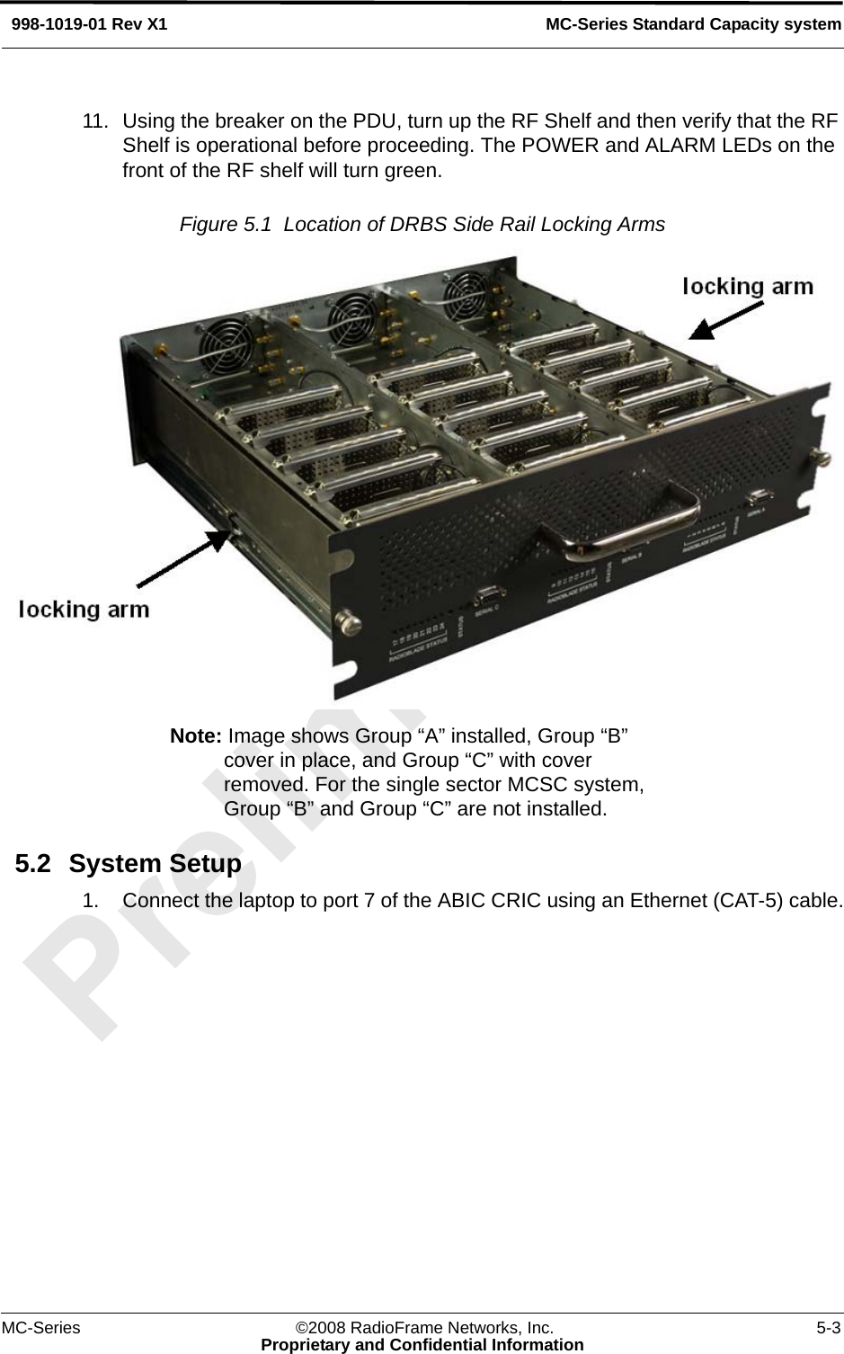 MC-Series ©2008 RadioFrame Networks, Inc. 5-3Proprietary and Confidential InformationMC-Series Standard Capacity system998-1019-01 Rev X111. Using the breaker on the PDU, turn up the RF Shelf and then verify that the RF Shelf is operational before proceeding. The POWER and ALARM LEDs on the front of the RF shelf will turn green.Figure 5.1  Location of DRBS Side Rail Locking Arms Note: Image shows Group “A” installed, Group “B” cover in place, and Group “C” with cover removed. For the single sector MCSC system, Group “B” and Group “C” are not installed.5.2 System Setup1. Connect the laptop to port 7 of the ABIC CRIC using an Ethernet (CAT-5) cable.