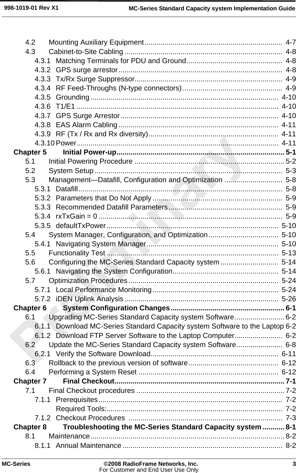 MC-Series ©2008 RadioFrame Networks, Inc. 3For Customer and End User Use OnlyMC-Series Standard Capacity system Implementation Guide998-1019-01 Rev X14.2 Mounting Auxiliary Equipment.....................................................................  4-74.3 Cabinet-to-Site Cabling ...............................................................................  4-84.3.1 Matching Terminals for PDU and Ground................................................  4-84.3.2 GPS surge arrestor..................................................................................  4-84.3.3 Tx/Rx Surge Suppressor..........................................................................  4-94.3.4 RF Feed-Throughs (N-type connectors)..................................................  4-94.3.5 Grounding .............................................................................................. 4-104.3.6 T1/E1 .....................................................................................................  4-104.3.7 GPS Surge Arrestor...............................................................................  4-104.3.8 EAS Alarm Cabling ................................................................................  4-114.3.9 RF (Tx / Rx and Rx diversity).................................................................  4-114.3.10 Power.....................................................................................................  4-11Chapter 5 Initial Power-up.................................................................................... 5-15.1 Initial Powering Procedure ........................................................................... 5-25.2 System Setup ..............................................................................................  5-35.3 Management—Datafill, Configuration and Optimization .............................  5-85.3.1 Datafill......................................................................................................  5-85.3.2 Parameters that Do Not Apply .................................................................  5-95.3.3 Recommended Datafill Parameters.........................................................  5-95.3.4 rxTxGain = 0 ............................................................................................  5-95.3.5 defaultTxPower......................................................................................  5-105.4 System Manager, Configuration, and Optimization...................................  5-105.4.1 Navigating System Manager..................................................................  5-105.5 Functionality Test ......................................................................................  5-135.6 Configuring the MC-Series Standard Capacity system .............................  5-145.6.1 Navigating the System Configuration.....................................................  5-145.7 Optimization Procedures...........................................................................  5-245.7.1 Local Performance Monitoring...............................................................  5-245.7.2 iDEN Uplink Analysis .............................................................................  5-26Chapter 6 System Configuration Changes.........................................................6-16.1 Upgrading MC-Series Standard Capacity system Software......................... 6-26.1.1 Download MC-Series Standard Capacity system Software to the Laptop 6-26.1.2 Download FTP Server Software to the Laptop Computer........................  6-26.2 Update the MC-Series Standard Capacity system Software.......................  6-86.2.1 Verify the Software Download................................................................  6-116.3 Rollback to the previous version of software.............................................  6-126.4 Performing a System Reset ......................................................................  6-12Chapter 7 Final Checkout.....................................................................................7-17.1 Final Checkout procedures ..........................................................................7-27.1.1 Prerequisites............................................................................................  7-2Required Tools:........................................................................................  7-27.1.2 Checkout Procedures  ............................................................................. 7-3Chapter 8 Troubleshooting the MC-Series Standard Capacity system........... 8-18.1 Maintenance................................................................................................. 8-28.1.1 Annual Maintenance ................................................................................  8-2