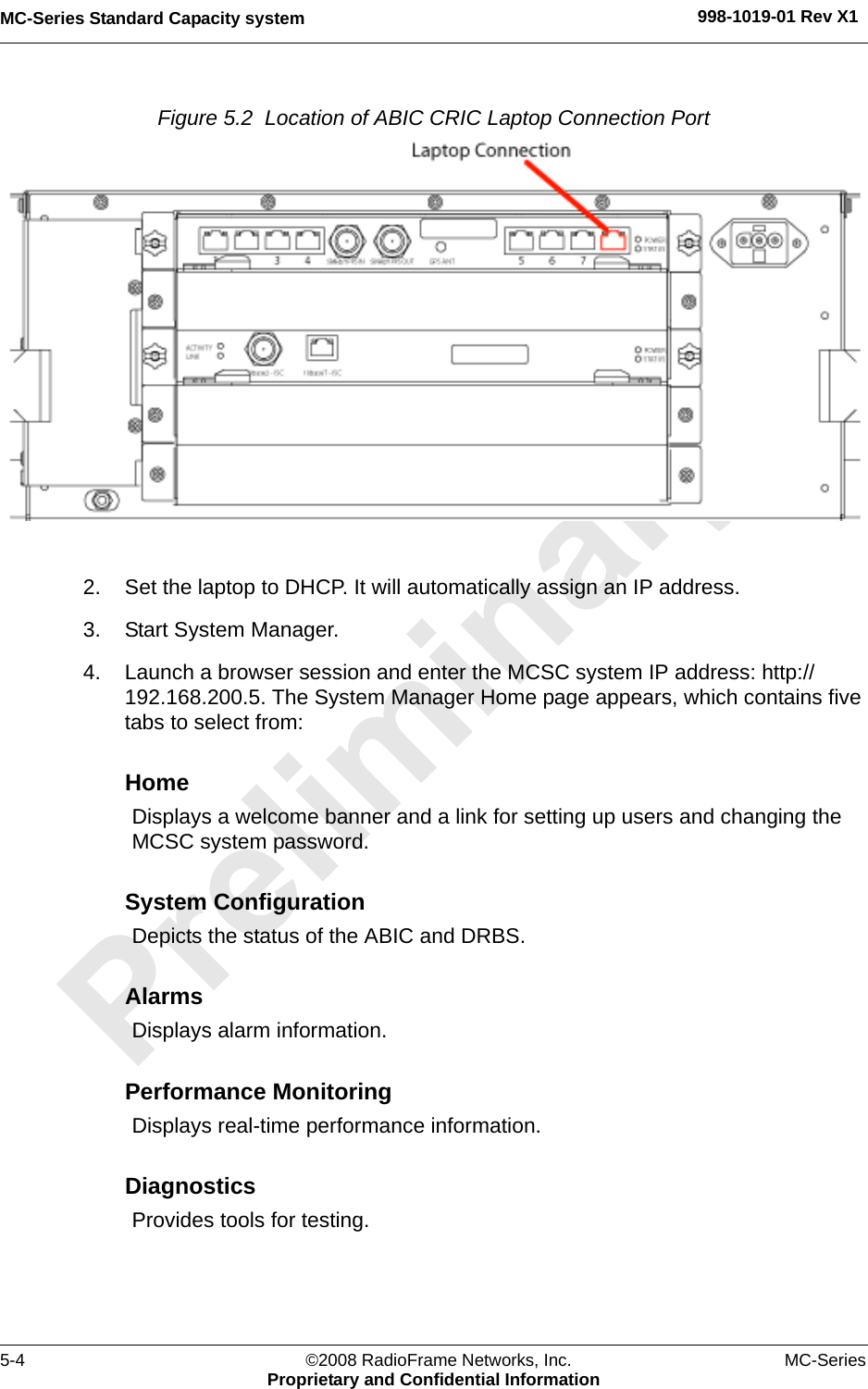 MC-Series Standard Capacity system 998-1019-01 Rev X15-4 ©2008 RadioFrame Networks, Inc. MC-SeriesProprietary and Confidential InformationFigure 5.2  Location of ABIC CRIC Laptop Connection Port 2. Set the laptop to DHCP. It will automatically assign an IP address.3. Start System Manager.4. Launch a browser session and enter the MCSC system IP address: http://192.168.200.5. The System Manager Home page appears, which contains five tabs to select from:HomeDisplays a welcome banner and a link for setting up users and changing the MCSC system password.System ConfigurationDepicts the status of the ABIC and DRBS.AlarmsDisplays alarm information.Performance MonitoringDisplays real-time performance information.DiagnosticsProvides tools for testing.
