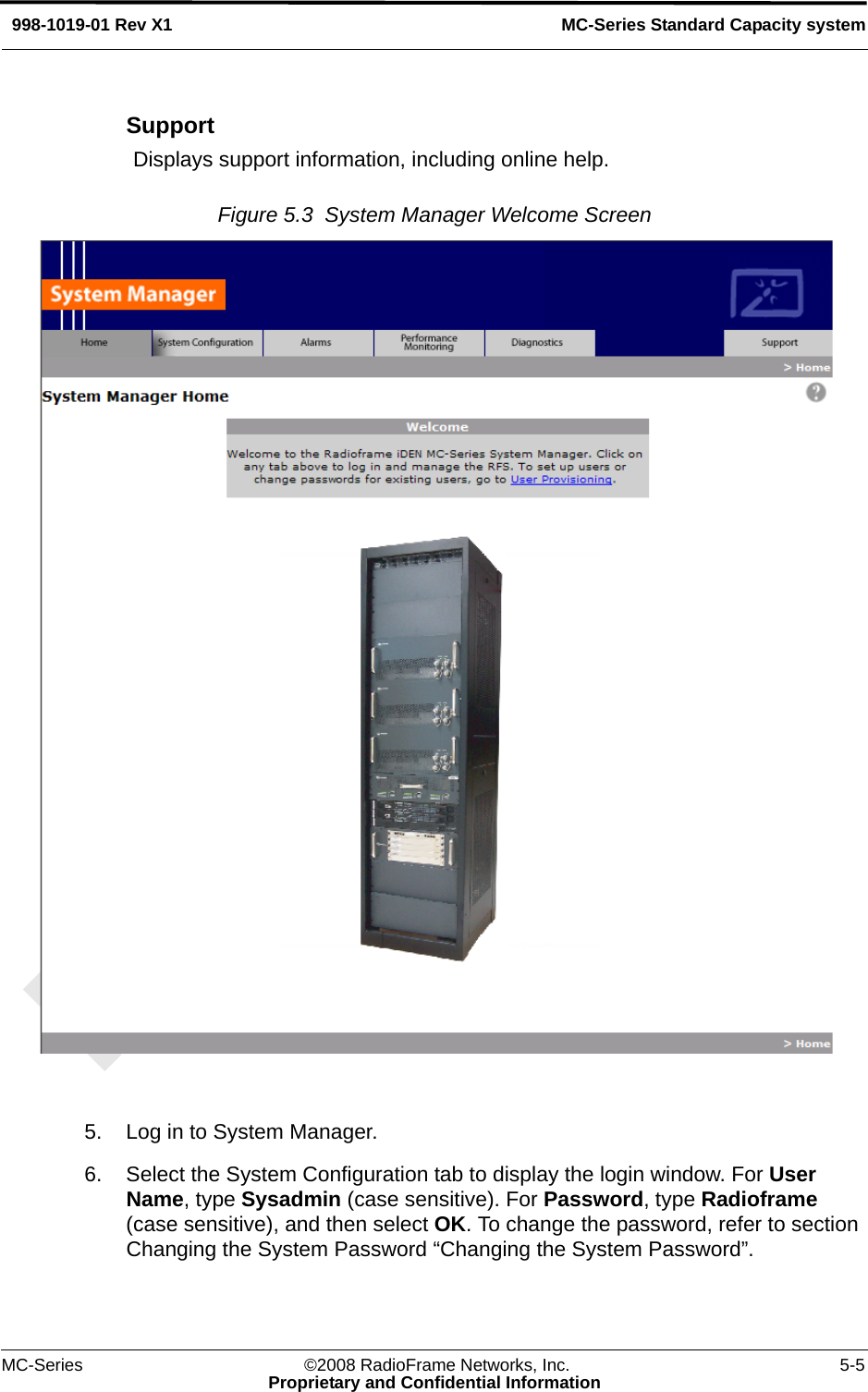 MC-Series ©2008 RadioFrame Networks, Inc. 5-5Proprietary and Confidential InformationMC-Series Standard Capacity system998-1019-01 Rev X1SupportDisplays support information, including online help.Figure 5.3  System Manager Welcome Screen 5. Log in to System Manager.6. Select the System Configuration tab to display the login window. For User Name, type Sysadmin (case sensitive). For Password, type Radioframe (case sensitive), and then select OK. To change the password, refer to section Changing the System Password “Changing the System Password”. 