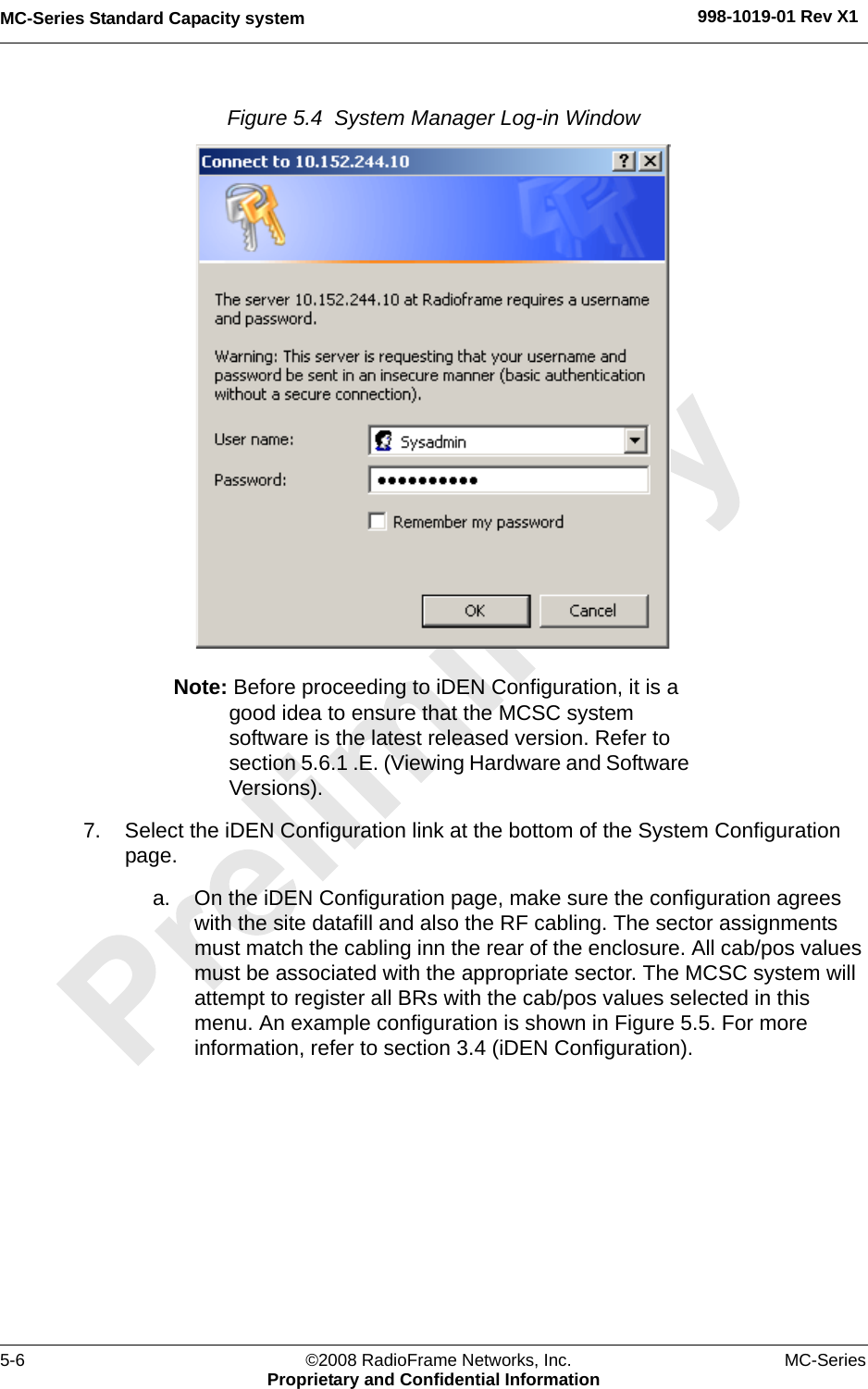 MC-Series Standard Capacity system 998-1019-01 Rev X15-6 ©2008 RadioFrame Networks, Inc. MC-SeriesProprietary and Confidential InformationFigure 5.4  System Manager Log-in Window Note: Before proceeding to iDEN Configuration, it is a good idea to ensure that the MCSC system software is the latest released version. Refer to section 5.6.1 .E. (Viewing Hardware and Software Versions).7. Select the iDEN Configuration link at the bottom of the System Configuration page.a. On the iDEN Configuration page, make sure the configuration agrees with the site datafill and also the RF cabling. The sector assignments must match the cabling inn the rear of the enclosure. All cab/pos values must be associated with the appropriate sector. The MCSC system will attempt to register all BRs with the cab/pos values selected in this menu. An example configuration is shown in Figure 5.5. For more information, refer to section 3.4 (iDEN Configuration).