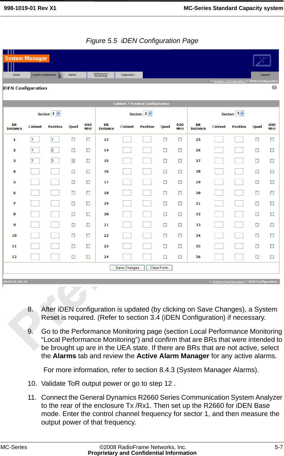 MC-Series ©2008 RadioFrame Networks, Inc. 5-7Proprietary and Confidential InformationMC-Series Standard Capacity system998-1019-01 Rev X1Figure 5.5  iDEN Configuration Page 8. After iDEN configuration is updated (by clicking on Save Changes), a System Reset is required. (Refer to section 3.4 (iDEN Configuration) if necessary.9. Go to the Performance Monitoring page (section Local Performance Monitoring “Local Performance Monitoring”) and confirm that are BRs that were intended to be brought up are in the UEA state. If there are BRs that are not active, select the Alarms tab and review the Active Alarm Manager for any active alarms.For more information, refer to section 8.4.3 (System Manager Alarms).10. Validate ToR output power or go to step 12 .11. Connect the General Dynamics R2660 Series Communication System Analyzer to the rear of the enclosure Tx /Rx1. Then set up the R2660 for iDEN Base mode. Enter the control channel frequency for sector 1, and then measure the output power of that frequency. 