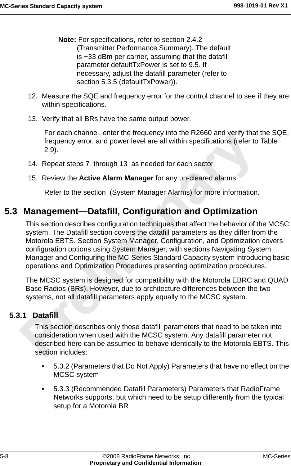 MC-Series Standard Capacity system 998-1019-01 Rev X15-8 ©2008 RadioFrame Networks, Inc. MC-SeriesProprietary and Confidential InformationNote: For specifications, refer to section 2.4.2 (Transmitter Performance Summary). The default is +33 dBm per carrier, assuming that the datafill parameter defaultTxPower is set to 9.5. If necessary, adjust the datafill parameter (refer to section 5.3.5 (defaultTxPower)). 12. Measure the SQE and frequency error for the control channel to see if they are within specifications. 13. Verify that all BRs have the same output power. For each channel, enter the frequency into the R2660 and verify that the SQE, frequency error, and power level are all within specifications (refer to Table 2.9).14. Repeat steps 7  through 13  as needed for each sector.15. Review the Active Alarm Manager for any un-cleared alarms.Refer to the section  (System Manager Alarms) for more information. 5.3 Management—Datafill, Configuration and OptimizationThis section describes configuration techniques that affect the behavior of the MCSC system. The Datafill section covers the datafill parameters as they differ from the Motorola EBTS. Section System Manager, Configuration, and Optimization covers configuration options using System Manager, with sections Navigating System Manager and Configuring the MC-Series Standard Capacity system introducing basic operations and Optimization Procedures presenting optimization procedures.The MCSC system is designed for compatibility with the Motorola EBRC and QUAD Base Radios (BRs). However, due to architecture differences between the two systems, not all datafill parameters apply equally to the MCSC system.5.3.1 DatafillThis section describes only those datafill parameters that need to be taken into consideration when used with the MCSC system. Any datafill parameter not described here can be assumed to behave identically to the Motorola EBTS. This section includes: • 5.3.2 (Parameters that Do Not Apply) Parameters that have no effect on the MCSC system• 5.3.3 (Recommended Datafill Parameters) Parameters that RadioFrame Networks supports, but which need to be setup differently from the typical setup for a Motorola BR