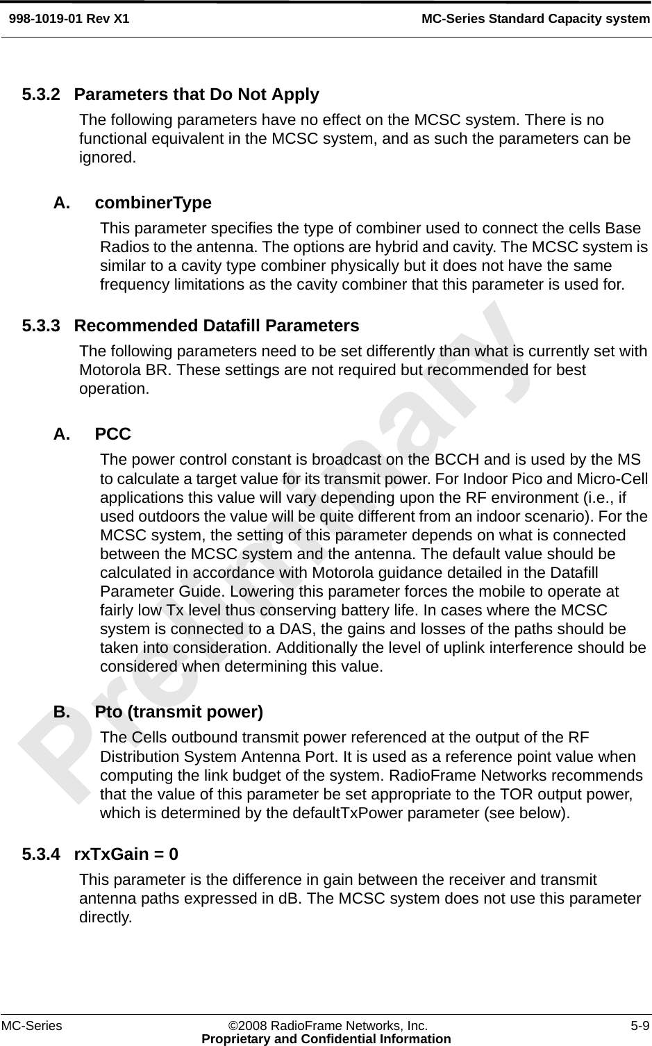 MC-Series ©2008 RadioFrame Networks, Inc. 5-9Proprietary and Confidential InformationMC-Series Standard Capacity system998-1019-01 Rev X15.3.2 Parameters that Do Not ApplyThe following parameters have no effect on the MCSC system. There is no functional equivalent in the MCSC system, and as such the parameters can be ignored.A. combinerTypeThis parameter specifies the type of combiner used to connect the cells Base Radios to the antenna. The options are hybrid and cavity. The MCSC system is similar to a cavity type combiner physically but it does not have the same frequency limitations as the cavity combiner that this parameter is used for.5.3.3 Recommended Datafill ParametersThe following parameters need to be set differently than what is currently set with Motorola BR. These settings are not required but recommended for best operation.A. PCC The power control constant is broadcast on the BCCH and is used by the MS to calculate a target value for its transmit power. For Indoor Pico and Micro-Cell applications this value will vary depending upon the RF environment (i.e., if used outdoors the value will be quite different from an indoor scenario). For the MCSC system, the setting of this parameter depends on what is connected between the MCSC system and the antenna. The default value should be calculated in accordance with Motorola guidance detailed in the Datafill Parameter Guide. Lowering this parameter forces the mobile to operate at fairly low Tx level thus conserving battery life. In cases where the MCSC system is connected to a DAS, the gains and losses of the paths should be taken into consideration. Additionally the level of uplink interference should be considered when determining this value.B. Pto (transmit power)The Cells outbound transmit power referenced at the output of the RF Distribution System Antenna Port. It is used as a reference point value when computing the link budget of the system. RadioFrame Networks recommends that the value of this parameter be set appropriate to the TOR output power, which is determined by the defaultTxPower parameter (see below).5.3.4 rxTxGain = 0This parameter is the difference in gain between the receiver and transmit antenna paths expressed in dB. The MCSC system does not use this parameter directly. 