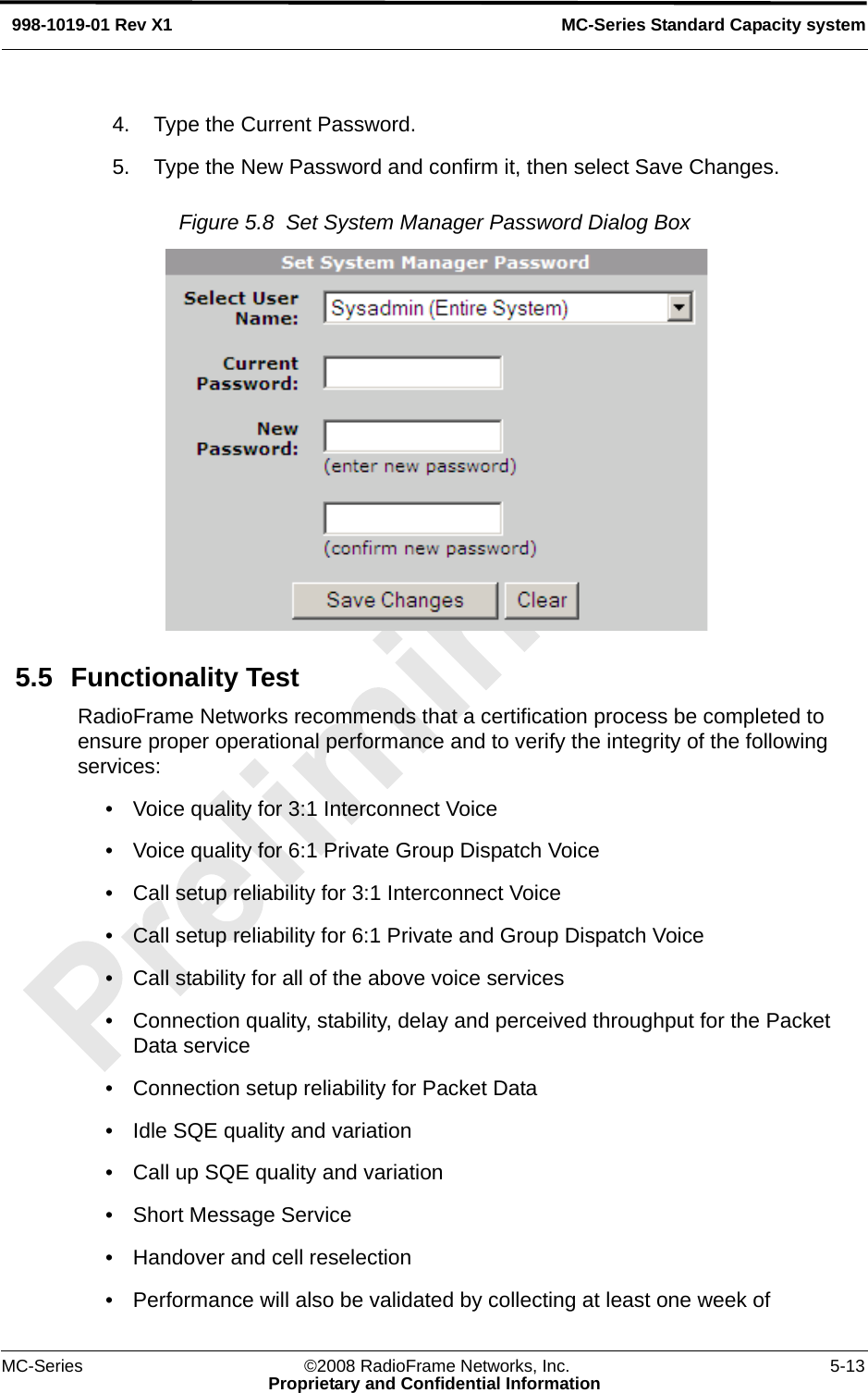 MC-Series ©2008 RadioFrame Networks, Inc. 5-13Proprietary and Confidential InformationMC-Series Standard Capacity system998-1019-01 Rev X14. Type the Current Password.5. Type the New Password and confirm it, then select Save Changes.Figure 5.8  Set System Manager Password Dialog Box 5.5 Functionality TestRadioFrame Networks recommends that a certification process be completed to ensure proper operational performance and to verify the integrity of the following services: • Voice quality for 3:1 Interconnect Voice• Voice quality for 6:1 Private Group Dispatch Voice• Call setup reliability for 3:1 Interconnect Voice• Call setup reliability for 6:1 Private and Group Dispatch Voice• Call stability for all of the above voice services• Connection quality, stability, delay and perceived throughput for the Packet Data service• Connection setup reliability for Packet Data• Idle SQE quality and variation• Call up SQE quality and variation• Short Message Service• Handover and cell reselection• Performance will also be validated by collecting at least one week of 