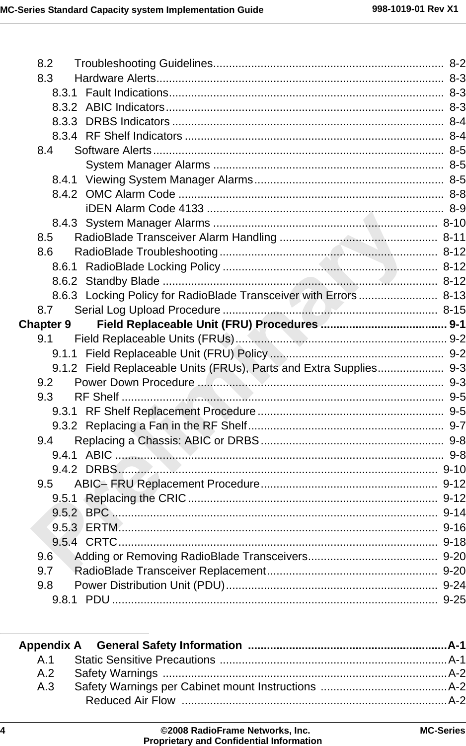 4 ©2008 RadioFrame Networks, Inc. MC-SeriesProprietary and Confidential InformationMC-Series Standard Capacity system Implementation Guide 998-1019-01 Rev X18.2 Troubleshooting Guidelines.........................................................................  8-28.3 Hardware Alerts...........................................................................................  8-38.3.1 Fault Indications.......................................................................................  8-38.3.2 ABIC Indicators........................................................................................  8-38.3.3 DRBS Indicators ......................................................................................  8-48.3.4 RF Shelf Indicators ..................................................................................  8-48.4 Software Alerts............................................................................................  8-5System Manager Alarms .........................................................................  8-58.4.1 Viewing System Manager Alarms............................................................  8-58.4.2 OMC Alarm Code ....................................................................................  8-8iDEN Alarm Code 4133 ...........................................................................  8-98.4.3 System Manager Alarms .......................................................................  8-108.5 RadioBlade Transceiver Alarm Handling ..................................................  8-118.6 RadioBlade Troubleshooting.....................................................................  8-128.6.1 RadioBlade Locking Policy ....................................................................  8-128.6.2 Standby Blade .......................................................................................  8-128.6.3 Locking Policy for RadioBlade Transceiver with Errors .........................  8-138.7 Serial Log Upload Procedure ....................................................................  8-15Chapter 9 Field Replaceable Unit (FRU) Procedures ........................................ 9-19.1 Field Replaceable Units (FRUs)................................................................... 9-29.1.1 Field Replaceable Unit (FRU) Policy .......................................................  9-29.1.2 Field Replaceable Units (FRUs), Parts and Extra Supplies.....................  9-39.2 Power Down Procedure ..............................................................................  9-39.3 RF Shelf ......................................................................................................  9-59.3.1 RF Shelf Replacement Procedure...........................................................  9-59.3.2 Replacing a Fan in the RF Shelf..............................................................  9-79.4 Replacing a Chassis: ABIC or DRBS..........................................................  9-89.4.1 ABIC ........................................................................................................  9-89.4.2 DRBS.....................................................................................................  9-109.5 ABIC– FRU Replacement Procedure........................................................  9-129.5.1 Replacing the CRIC...............................................................................  9-129.5.2 BPC .......................................................................................................  9-149.5.3 ERTM.....................................................................................................  9-169.5.4 CRTC.....................................................................................................  9-189.6 Adding or Removing RadioBlade Transceivers.........................................  9-209.7 RadioBlade Transceiver Replacement......................................................  9-209.8 Power Distribution Unit (PDU)...................................................................  9-249.8.1 PDU .......................................................................................................  9-25Appendix A General Safety Information  ...............................................................A-1A.1 Static Sensitive Precautions ........................................................................A-1A.2 Safety Warnings ..........................................................................................A-2A.3 Safety Warnings per Cabinet mount Instructions ........................................A-2Reduced Air Flow  ....................................................................................A-2