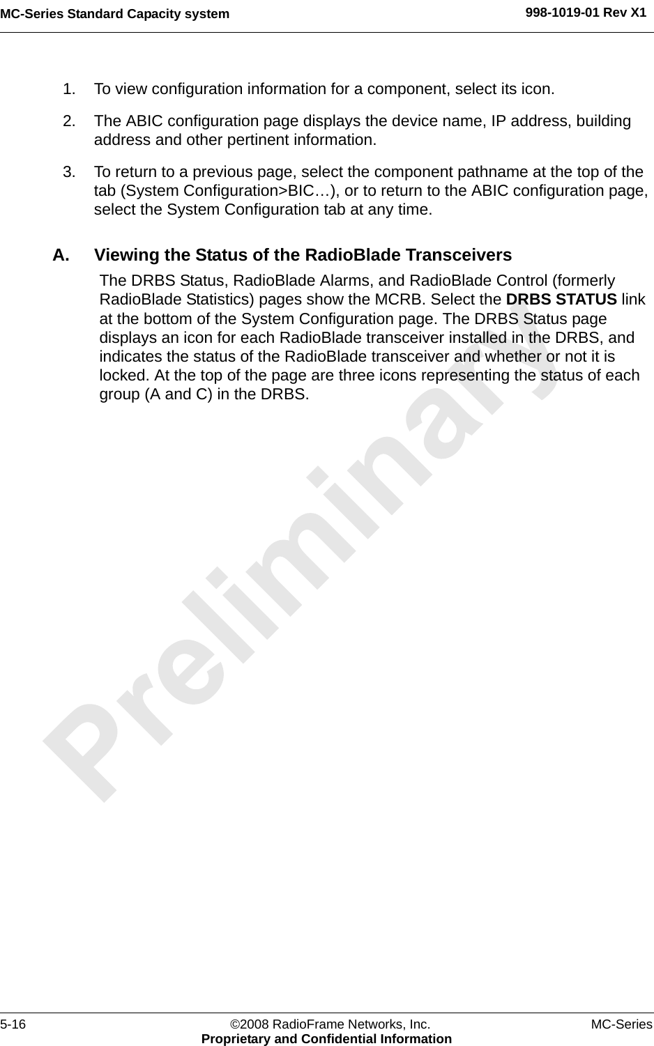 MC-Series Standard Capacity system 998-1019-01 Rev X15-16 ©2008 RadioFrame Networks, Inc. MC-SeriesProprietary and Confidential Information1. To view configuration information for a component, select its icon. 2. The ABIC configuration page displays the device name, IP address, building address and other pertinent information. 3. To return to a previous page, select the component pathname at the top of the tab (System Configuration&gt;BIC…), or to return to the ABIC configuration page, select the System Configuration tab at any time.A. Viewing the Status of the RadioBlade TransceiversThe DRBS Status, RadioBlade Alarms, and RadioBlade Control (formerly RadioBlade Statistics) pages show the MCRB. Select the DRBS STATUS link at the bottom of the System Configuration page. The DRBS Status page displays an icon for each RadioBlade transceiver installed in the DRBS, and indicates the status of the RadioBlade transceiver and whether or not it is locked. At the top of the page are three icons representing the status of each group (A and C) in the DRBS.