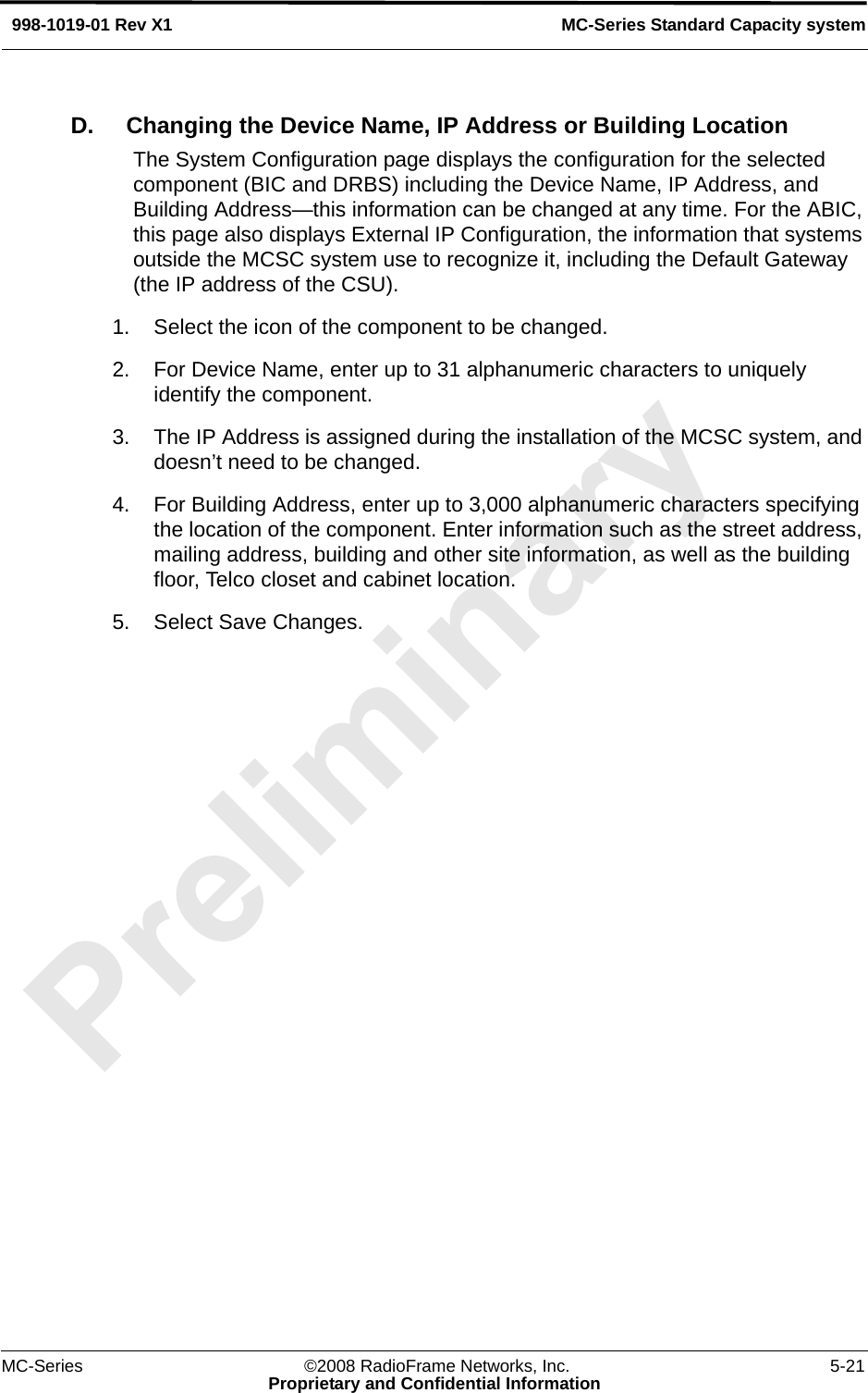 MC-Series ©2008 RadioFrame Networks, Inc. 5-21Proprietary and Confidential InformationMC-Series Standard Capacity system998-1019-01 Rev X1D. Changing the Device Name, IP Address or Building LocationThe System Configuration page displays the configuration for the selected component (BIC and DRBS) including the Device Name, IP Address, and Building Address—this information can be changed at any time. For the ABIC, this page also displays External IP Configuration, the information that systems outside the MCSC system use to recognize it, including the Default Gateway (the IP address of the CSU). 1. Select the icon of the component to be changed.2. For Device Name, enter up to 31 alphanumeric characters to uniquely identify the component.3. The IP Address is assigned during the installation of the MCSC system, and doesn’t need to be changed.4. For Building Address, enter up to 3,000 alphanumeric characters specifying the location of the component. Enter information such as the street address, mailing address, building and other site information, as well as the building floor, Telco closet and cabinet location.5. Select Save Changes.