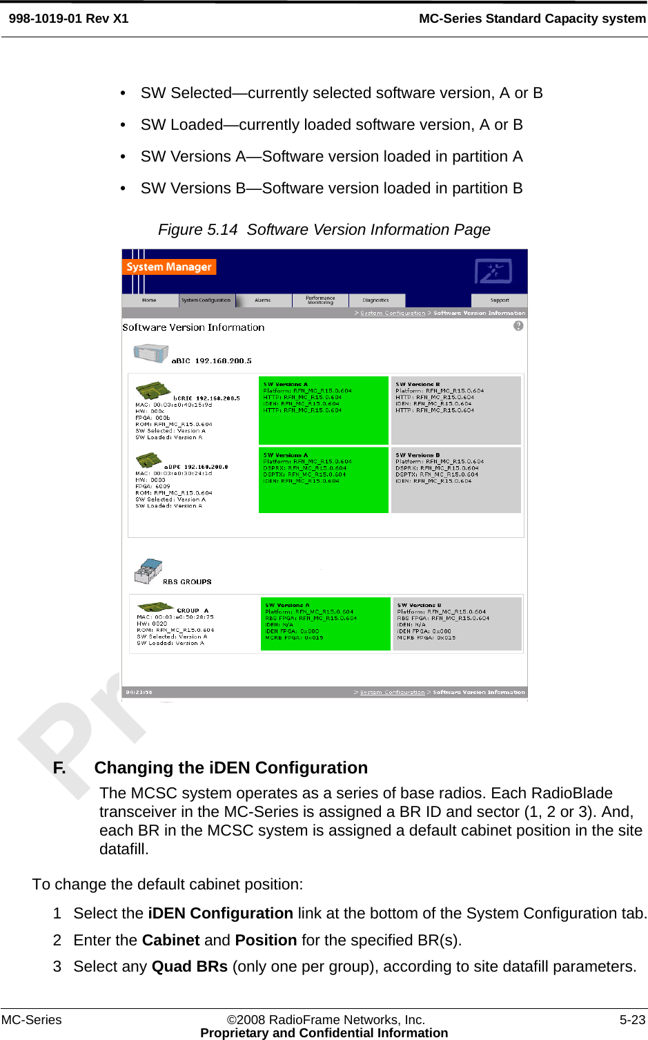 MC-Series ©2008 RadioFrame Networks, Inc. 5-23Proprietary and Confidential InformationMC-Series Standard Capacity system998-1019-01 Rev X1• SW Selected—currently selected software version, A or B• SW Loaded—currently loaded software version, A or B• SW Versions A—Software version loaded in partition A• SW Versions B—Software version loaded in partition BFigure 5.14  Software Version Information Page F. Changing the iDEN ConfigurationThe MCSC system operates as a series of base radios. Each RadioBlade transceiver in the MC-Series is assigned a BR ID and sector (1, 2 or 3). And, each BR in the MCSC system is assigned a default cabinet position in the site datafill. To change the default cabinet position:1 Select the iDEN Configuration link at the bottom of the System Configuration tab.2 Enter the Cabinet and Position for the specified BR(s).3 Select any Quad BRs (only one per group), according to site datafill parameters.
