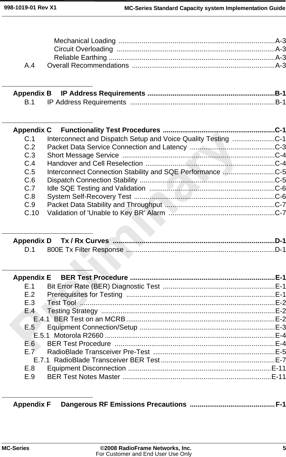 MC-Series ©2008 RadioFrame Networks, Inc. 5For Customer and End User Use OnlyMC-Series Standard Capacity system Implementation Guide998-1019-01 Rev X1Mechanical Loading .................................................................................A-3Circuit Overloading  ..................................................................................A-3Reliable Earthing ......................................................................................A-3A.4 Overall Recommendations ..........................................................................A-3Appendix B IP Address Requirements ..................................................................B-1B.1 IP Address Requirements  ...........................................................................B-1Appendix C Functionality Test Procedures ..........................................................C-1C.1 Interconnect and Dispatch Setup and Voice Quality Testing  ......................C-1C.2 Packet Data Service Connection and Latency  ............................................C-3C.3 Short Message Service  ...............................................................................C-4C.4 Handover and Cell Reselection ...................................................................C-4C.5 Interconnect Connection Stability and SQE Performance ...........................C-5C.6 Dispatch Connection Stability ......................................................................C-5C.7 Idle SQE Testing and Validation  .................................................................C-6C.8 System Self-Recovery Test .........................................................................C-6C.9 Packet Data Stability and Throughput .........................................................C-7C.10 Validation of &apos;Unable to Key BR&apos; Alarm  .......................................................C-7Appendix D Tx / Rx Curves  ....................................................................................D-1D.1 800E Tx Filter Response .............................................................................D-1Appendix E BER Test Procedure ...........................................................................E-1E.1 Bit Error Rate (BER) Diagnostic Test ..........................................................E-1E.2 Prerequisites for Testing  .............................................................................E-1E.3 Test Tool  .....................................................................................................E-2E.4 Testing Strategy  ..........................................................................................E-2E.4.1 BER Test on an MCRB.............................................................................E-2E.5 Equipment Connection/Setup ......................................................................E-3E.5.1 Motorola R2660 ........................................................................................E-4E.6 BER Test Procedure  ...................................................................................E-4E.7 RadioBlade Transceiver Pre-Test  ...............................................................E-5E.7.1 RadioBlade Transceiver BER Test ...........................................................E-7E.8 Equipment Disconnection ..........................................................................E-11E.9 BER Test Notes Master .............................................................................E-11Appendix F Dangerous RF Emissions Precautions  ............................................F-1