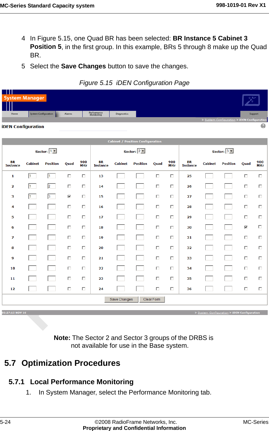 MC-Series Standard Capacity system 998-1019-01 Rev X15-24 ©2008 RadioFrame Networks, Inc. MC-SeriesProprietary and Confidential Information4 In Figure 5.15, one Quad BR has been selected: BR Instance 5 Cabinet 3 Position 5, in the first group. In this example, BRs 5 through 8 make up the Quad BR. 5 Select the Save Changes button to save the changes.Figure 5.15  iDEN Configuration Page Note: The Sector 2 and Sector 3 groups of the DRBS is not available for use in the Base system.5.7 Optimization Procedures5.7.1 Local Performance Monitoring1. In System Manager, select the Performance Monitoring tab.