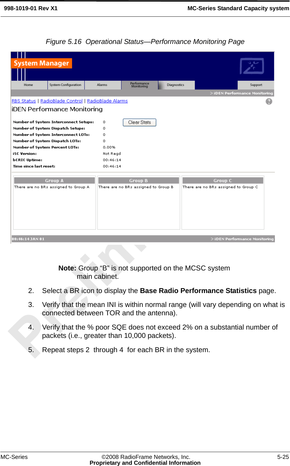 MC-Series ©2008 RadioFrame Networks, Inc. 5-25Proprietary and Confidential InformationMC-Series Standard Capacity system998-1019-01 Rev X1Figure 5.16  Operational Status—Performance Monitoring Page Note: Group “B” is not supported on the MCSC system main cabinet.2. Select a BR icon to display the Base Radio Performance Statistics page.3. Verify that the mean INI is within normal range (will vary depending on what is connected between TOR and the antenna). 4. Verify that the % poor SQE does not exceed 2% on a substantial number of packets (i.e., greater than 10,000 packets).5. Repeat steps 2  through 4  for each BR in the system.