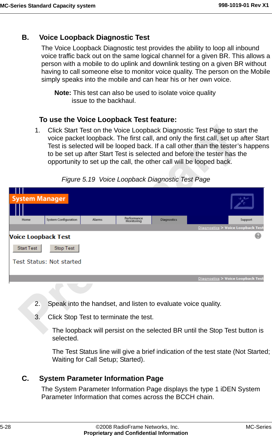 MC-Series Standard Capacity system 998-1019-01 Rev X15-28 ©2008 RadioFrame Networks, Inc. MC-SeriesProprietary and Confidential InformationB. Voice Loopback Diagnostic TestThe Voice Loopback Diagnostic test provides the ability to loop all inbound voice traffic back out on the same logical channel for a given BR. This allows a person with a mobile to do uplink and downlink testing on a given BR without having to call someone else to monitor voice quality. The person on the Mobile simply speaks into the mobile and can hear his or her own voice.Note: This test can also be used to isolate voice quality issue to the backhaul.To use the Voice Loopback Test feature:1. Click Start Test on the Voice Loopback Diagnostic Test Page to start the voice packet loopback. The first call, and only the first call, set up after Start Test is selected will be looped back. If a call other than the tester’s happens to be set up after Start Test is selected and before the tester has the opportunity to set up the call, the other call will be looped back.Figure 5.19  Voice Loopback Diagnostic Test Page 2. Speak into the handset, and listen to evaluate voice quality.3. Click Stop Test to terminate the test.The loopback will persist on the selected BR until the Stop Test button is selected. The Test Status line will give a brief indication of the test state (Not Started; Waiting for Call Setup; Started).C. System Parameter Information PageThe System Parameter Information Page displays the type 1 iDEN System Parameter Information that comes across the BCCH chain.