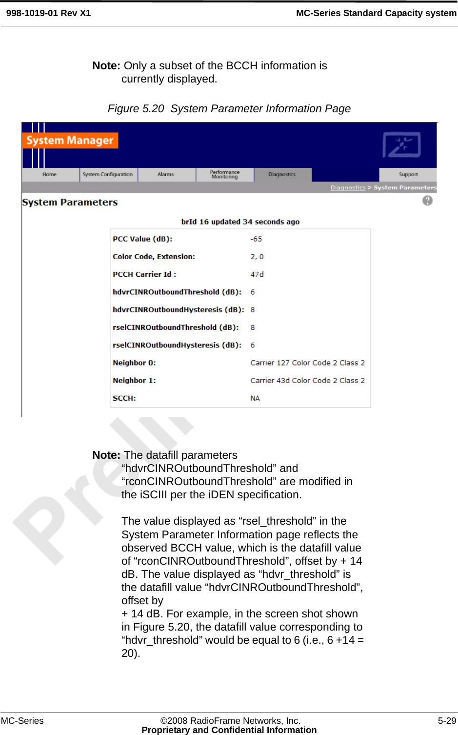 MC-Series ©2008 RadioFrame Networks, Inc. 5-29Proprietary and Confidential InformationMC-Series Standard Capacity system998-1019-01 Rev X1Note: Only a subset of the BCCH information is currently displayed. Figure 5.20  System Parameter Information Page Note: The datafill parameters “hdvrCINROutboundThreshold” and “rconCINROutboundThreshold” are modified in the iSCIII per the iDEN specification. The value displayed as “rsel_threshold” in the System Parameter Information page reflects the observed BCCH value, which is the datafill value of “rconCINROutboundThreshold”, offset by + 14 dB. The value displayed as “hdvr_threshold” is the datafill value “hdvrCINROutboundThreshold”, offset by + 14 dB. For example, in the screen shot shown in Figure 5.20, the datafill value corresponding to “hdvr_threshold” would be equal to 6 (i.e., 6 +14 = 20).