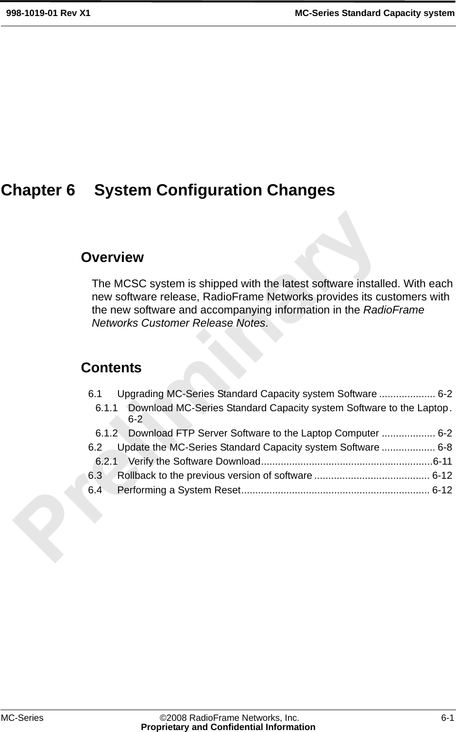 MC-Series ©2008 RadioFrame Networks, Inc. 6-1Proprietary and Confidential InformationMC-Series Standard Capacity system998-1019-01 Rev X1OverviewThe MCSC system is shipped with the latest software installed. With each new software release, RadioFrame Networks provides its customers with the new software and accompanying information in the RadioFrame Networks Customer Release Notes. Contents6.1 Upgrading MC-Series Standard Capacity system Software .................... 6-2 6.1.1 Download MC-Series Standard Capacity system Software to the Laptop.6-2 6.1.2 Download FTP Server Software to the Laptop Computer ................... 6-2 6.2 Update the MC-Series Standard Capacity system Software ................... 6-8 6.2.1 Verify the Software Download.............................................................6-11 6.3 Rollback to the previous version of software ......................................... 6-12 6.4 Performing a System Reset................................................................... 6-12 Chapter 6 System Configuration Changes