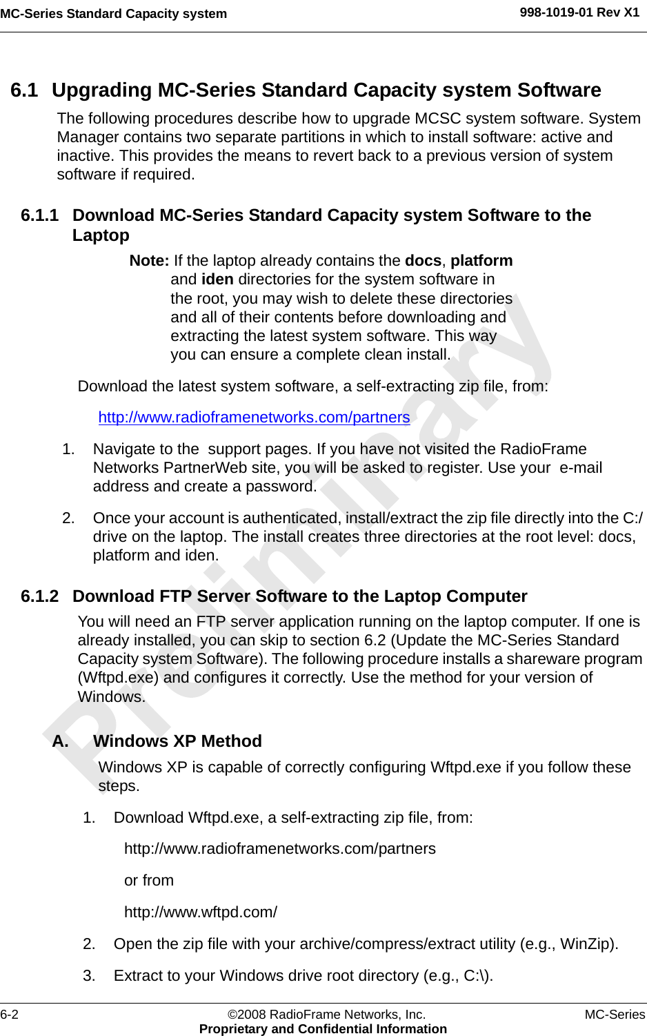 MC-Series Standard Capacity system 998-1019-01 Rev X16-2 ©2008 RadioFrame Networks, Inc. MC-SeriesProprietary and Confidential Information6.1 Upgrading MC-Series Standard Capacity system SoftwareThe following procedures describe how to upgrade MCSC system software. System Manager contains two separate partitions in which to install software: active and inactive. This provides the means to revert back to a previous version of system software if required.6.1.1 Download MC-Series Standard Capacity system Software to the LaptopNote: If the laptop already contains the docs, platform and iden directories for the system software in the root, you may wish to delete these directories and all of their contents before downloading and extracting the latest system software. This way you can ensure a complete clean install.Download the latest system software, a self-extracting zip file, from:http://www.radioframenetworks.com/partners 1. Navigate to the  support pages. If you have not visited the RadioFrame Networks PartnerWeb site, you will be asked to register. Use your  e-mail address and create a password.2. Once your account is authenticated, install/extract the zip file directly into the C:/ drive on the laptop. The install creates three directories at the root level: docs, platform and iden. 6.1.2 Download FTP Server Software to the Laptop ComputerYou will need an FTP server application running on the laptop computer. If one is already installed, you can skip to section 6.2 (Update the MC-Series Standard Capacity system Software). The following procedure installs a shareware program (Wftpd.exe) and configures it correctly. Use the method for your version of Windows.A. Windows XP MethodWindows XP is capable of correctly configuring Wftpd.exe if you follow these steps.1. Download Wftpd.exe, a self-extracting zip file, from:http://www.radioframenetworks.com/partnersor fromhttp://www.wftpd.com/2. Open the zip file with your archive/compress/extract utility (e.g., WinZip).3. Extract to your Windows drive root directory (e.g., C:\).